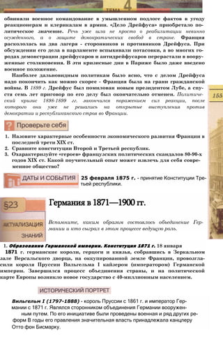 обвиняли военное командование в умышленном подлоге фактов в угоду
реакционерам и клерикалам в армии. «Дело Дрейфуса» приобретало по­
литическое значение. Речь уже шла не просто о реабилитации невинно
осужденного, а о защите демократических свобод в стране. Франция
раскололась на два лагеря - сторонников и противников Дрейфуса. При
обсуждении его дела в парламенте вспыхивали потасовки, а во многих го­
родах демонстрации дрейфусаров и антидрейфусаров перерастали в воору­
женные столкновения. В эти кризисные дни в Париже было даже введено
военное положение.
Наиболее дальновидным политикам было ясно, что с делом Дрейфуса
надо покончить как можно скорее - Франция была на грани гражданской
войны. В 1899 г. Дрейфус был помилован новым президентом Лубе, а спу­
стя семь лет приговор по его делу был окончательно отменен. Политиче­
ский кризис 1898-1899 гг. закончился поражением сил реакции, после
которого они уже не решались на открытые выступления против
демократии и республиканского строя во Франции.
1. Назовите характерные особенности экономического развития Франции в
последней трети XIX ст.
2. Сравните конституции Второй и Третьей республик.
3. Охарактеризуйте «героев» французских политических скандалов 80-90-х
годов XIX ст. Какой поучительный опыт может извлечь для себя совре­
менное общество?
25 февраля 1875 г. - принятие Конституции Тре­
тьей республики.
Германия в 1871—1900 гг.
Вспомните, каким образом состоялось объединение Гер­
мании и кто сыграл в этом процессе ведущую роль.
1. Образование Германской империи. Конституция 1871 г. 18 января
1871 г. германские короли, герцоги и князья, собравшись в Зеркальном
зале Версальского дворца, на оккупированной земле Франции, провозгла-
сили короля Пруссии Вильгельма I кайзером (императором) Германской
империи. Завершился процесс объединения страны, и на политической
карте Европы возникло новое государство с 40-миллионным населением.
Вильгельм I (1797-1888) - король Пруссии с 1861 г. и император Гер­
мании с 1871 г. Являлся сторонником объединения Германии вооружен-
ным путем. По его инициативе были проведены военная и ряд других ре-
форм В годы его правления значительная власть принадлежала канцлеру
Отто фон Бисмарку.
 
