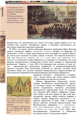 банкротства, его внутренний долг достиг 4,5 млрд ливров. Король не в со­
стоянии был платить чиновникам, армии, а банкиры отказывались да­
вать новые займы без серьезных гарантий.
В 1789 г. по совету нового министра финансов швейцарца Жака Неккера
король отважился собрать Генеральные штаты, которые во Франции не
созывались с 1614 г. Лишь представители всех сословий, по мнению Некке­
ра, могли дать согласие на новые займы и налоги. Это свидетельствовало о
том, что абсолютная монархия уже не в силах была сама управлять госу­
дарством и вынуждена снова обращаться за помощью к сословиям, как и во
времена Средневековья. Генеральные штаты были созваны в королевской
резиденции - Версале - 5 мая 1789 г. По традиции они состояли из трех па­
лат - представителей духовенства, дворянства и непривилегированного
третьего сословия. Хотя количество депутатов от третьего сословия было
увеличено вдвое, его участие заведомо ограничивалось второстепенной ро­
лью, поскольку сохранялся сословный принцип голосования. Привилеги­
рованные сословия - духовенство и дворян­
ство - всегда имели два голоса против одного
от представителей третьего сословия.
Однако французская буржуазия, состав­
лявшая большинство представителей третье­
го сословия, совсем не собиралась удовлетво­
ряться положением статистов, послушных
исполнителей королевской воли. И услышав,
что Людовик XVI требует одобрения очеред­
ного займа в 80 млн ливров, но при этом пре­
достерегает против любых попыток реформ в
стране, лидеры буржуазии выступили с от­
крытым протестом. В июне 1789 г. предста­
вители третьего сословия провозгласили себя
Национальным собранием, т. е. представите­
лями всей французской нации, имеющими пра­
во говорить от лица всего народа. Ведь при­
вилегированные духовенство и дворянство
составляли лишь 4 % населения страны.
 