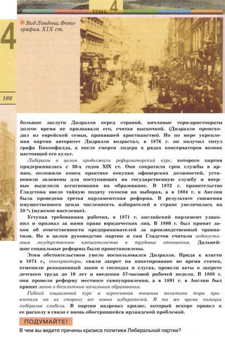 большие заслуги Дизраэли перед страной, кичливые тори-аристократы
долгое время не признавали его, считая выскочкой. (Дизраэли происхо­
дил из еврейской семьи, принявшей христианство). Но по мере укрепле­
ния партии авторитет Дизраэли возрастал, в 1876 г. он получил титул
графа Биконфилда, а после смерти лидера в рядах консерваторов возник
настоящий его культ.
Либералы в целом продолжали реформаторский курс, которого партия
придерживалась с 30-х годов XIX ст. Они сократили срок службы в ар­
мии, положили конец практике покупки офицерских должностей, уста­
новили экзамены для поступающих на государственную службу и впер­
вые выделили ассигнования на образование. В 1872 г. правительство
Гладстона ввело тайную подачу голосов на выборах, а в 1884 г. в Англии
была проведена третья парламентская реформа. В результате снижения
имущественного ценза численность избирателей в стране увеличилась на
58 % (мужское население).
Уступая требованиям рабочих, в 1871 г. английский парламент узако­
нил и признал за ними права юридических лиц. В 1880 г. был принят за­
кон об ответственности предпринимателей за производственный травма­
тизм. Но в целом руководство партии и сам Гладстон считали недопусти­
мым государственное вмешательство в трудовые отношения. Дальней­
шие социальные реформы были приостановлены.
Этим обстоятельством умело воспользовался Дизраэли. Придя к власти
в 1874 г., консерваторы, сняли запрет на пикетирование во время стачек,
отменили реакционный закон о господах и слугах, провели акты о запрете
детского труда до 10 лет и введении 57-часовой рабочей недели. В 1888 г.
они провели реформу местного самоуправления, а в 1891 г. в Англии был
принят закон о бесплатном начальном образовании.
Гибкий социальный курс и агрессивная внешняя политика тори при­
влекали на их сторону все новых избирателей. В то же время позиции
либералов слабели. В партии назревал кризис, который вскоре привел к
ее расколу в связи с вновь обострившейся ирландской проблемой.
В чем вы видите причины кризиса политики Либеральной партии?
 