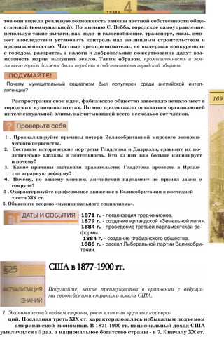 тов они видели реальную возможность замены частной собственности обще­
ственной (коммунальной). По мнению С. Вебба, городское самоуправление,
используя такие рычаги, как водо- и газоснабжение, транспорт, связь, смо­
жет впоследствии установить контроль над жилищным строительством и
промышленностью. Частные предприниматели, не выдержав конкуренции
с городом, разорятся, а налоги и добровольные пожертвования дадут воз­
можность мэрии выкупить землю. Таким образом, промышленность и зем­
ля всего города должны были перейти в собственность городской общины.
Почему муниципальный социализм был популярен среди английской интел­
лигенции?
Распространяя свои идеи, фабианское общество завоевало немало мест в
городских муниципалитетах. Но оно продолжало оставаться организацией
интеллектуальной элиты, насчитывавшей всего несколько сот членов.
1 . Проанализируйте причины потери Великобританией мирового экономи­
ческого первенства.
2. Составьте исторические портреты Гладстона и Дизраэли, сравните их по­
литические взгляды и деятельность. Кто из них вам больше импонирует
и почему?
3. Какие причины заставили правительство Гладстона провести в Ирлан­
дии аграрную реформу?
4. Почему, по вашему мнению, английский парламент не принял закон о
гомруле?
5 . Охарактеризуйте профсоюзное движение в Великобритании в последней
т сети XIX ст.
6. Объясните теорию «муниципального социализма».
1871 г. - легализация тред-юнионов.
1879 г. - создание ирландской «Земельной лиги».
1884 г. - проведение третьей парламентской ре­
формы.
1884 г. - создание Фабианского общества.
1886 г. - раскол Либеральной партии Великобри­
тании.
США в 1877-1900 гг.
Подумайте, какие преимущества в сравнении с ведущи­
ми европейскими странами имели США.
1. Экономический подъем страны, рост влияния крупных корпора-
ций. Последняя треть XIX ст. характеризовалась небывалым подъемом
американской экономики. В 1871-1900 гг. национальный доход США
уыеличился в 5 раз, а национальное богатство страны - в 7. К началу XX ст.
 