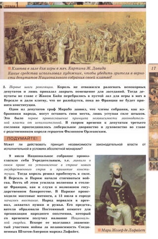 2. Первые шаги революции. Король не отважился разогнать непокорных
депутатов и лишь приказал закрыть помещение для заседаний. Тогда де­
путаты во главе с Жаком Байи перебрались в пустой зал для игры в мяч в
Версале и дали клятву, что не разойдутся, пока во Франции не будет при­
нята конституция.
Один из депутатов граф Мирабо заявил, что члены собрания, как из­
бранники народа, могут оставить свои места, лишь уступая силе штыков.
Это было первое провозглашение принципа независимости законодатель­
ной власти от исполнительной. В скором времени к депутатам третьего
сословия присоединилось либеральное дворянство и духовенство во главе
с родственником короля герцогом Филиппом Орлеанским.
Может ли действовать принцип независимости законодательной власти от
исполнительной в условиях абсолютной монархии?
9 июля Национальное собрание провоз­
гласило себя Учредительным, т.е. заявило о
своем праве на установление в стране нового
государственного строя и принятие консти­
туции. Тогда король решил прибегнуть к силе.
В Версаль и Париж начали стягиваться вой­
ска. Весть об этом усилила волнения в столи­
це Франции, как и слухи о возможном госу­
дарственном банкротстве. В Париже проис­
ходили массовые митинги, а 13 июля в городе
началось восстание. Народ ворвался в арсе­
нал, захватил пушки и ружья. Его предста-,
вители образовали Постоянный комитет для
организации народного ополчения, который
со временем получил название Националь­
ной гвардии. Вскоре ее возглавил знамени­
тый участник войны за независимость Соеди­
ненных Штатов-Америки маркиз Лафайет.
 