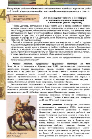 Бастующие рабочие обвинялись в ограничении «свободы торговли» рабо­
чей силой, а организовавший стачку профсоюз приравнивался к тресту.
Любой договор, соглашение в виде треста или в другой подобной форме,
которая препятствует торговле между отдельными штатами или с иностран­
ными государствами, объявляются незаконными. Всякий, кто заключит такое
соглашение или будет втянут в подобный заговор, будет рассматриваться как
виновный в проступке, который карается судом, и по решению суда будет
осужден к штрафу до 5 тыс. долларов, или к тюремному заключению до одного
года, или по усмотрению суда.
Всякий, кто понесет ущерб в своем деле или имуществе от любого другого
лица или объединения действием, запрещенным или объявленным этим актом
незаконным, может искать защиты в любом судебном округе Соединенных
Штатов, в котором проживает или будет выявлен ответчик, независимо от
суммы причиненного ущерба получит тройное возмещение понесенных потерь,
а также судебные издержки, включая обычную плату адвокату.
Какие ограничения накладывал этот закон на предпринимателей относи­
тельно создания монополий?
3. Расовая политика, юридическое оформление сегрегации на Юге.
Хотя 14 и 15 поправки к Конституции США предоставляли темнокожему
населению страны гражданские права, полного равноправия бывшие
рабы так и не добились. Принятые во многих южных штатах «черные ко­
дексы» узаконили режим расовой сегрегации - раздельного пользования
правами афроамериканцев и белых граждан. В больницах для черных и
белых устанавливались разные палаты, в поездах, ресторанах, театрах -
места. В некоторых штатах были запрещены смешанные браки.
Дискриминации подвергались и коренные обитатели Америки - индейцы.
Уцелевшим индеанским племенам были отведены специальные территории в
отдельных районах -резервации. Но вскоре и эти земли понадобились феде­
ральным властям. В 1887 г. был принят закон Дауэса, в результате чего
Акт для защиты торговли и коммерции
от противозаконных ограничений
и монополии (закон Шермана)
индейцы лишились лучших из оставшихся у
них земель. Только в Оклахоме они потеряли
за 20 лет 90 % своей территории.
4. Рабочее движение. Своеобразие социально-
экономического развития США определило
особенности рабочего движения в стране.
Благодаря гомстед-акту каждый рабочий мог
почти бесплатно получить землю и стать фер­
мером, что вынуждало предпринимателей
платить более высокую, чем в Европе, зар­
плату. Правда, это касалось только квалифи­
цированных рабочих, главным образом из
среды потомственных американцев. Основ­
ная же масса тружеников за работу получала
не более 1,5 доллара в день. Продолжитель­
ность рабочего дня доходила до 12-14-ти ча-
 