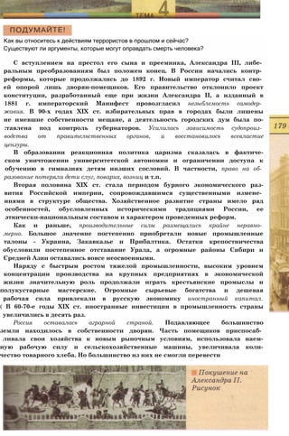 Как вы относитесь к действиям террористов в прошлом и сейчас?
Существуют ли аргументы, которые могут оправдать смерть человека?
С вступлением на престол его сына и преемника, Александра III, либе­
ральным преобразованиям был положен конец. В России начались контр­
реформы, которые продолжались до 1892 г. Новый император считал сво­
ей опорой лишь дворян-помещиков. Его правительство отклонило проект
конституции, разработанный еще при жизни Александра II, а изданный в
1881 г. императорский Манифест провозгласил незыблемость самодер­
жавия. В 90-х годах XIX ст. избирательных прав в городах были лишены
не имевшие собственности мещане, а деятельность городских дум была по-
:тавлена под контроль губернаторов. Усилилась зависимость судопроиз­
водства от правительственных органов, и восстановилось всевластие
цензуры.
В образовании реакционная политика царизма сказалась в фактиче-
ском уничтожении университетской автономии и ограничении доступа к
обучению в гимназиях детям низших сословий. В частности, право на об­
разование потеряли дети слуг, поварих, возниц и т.п.
Вторая половина XIX ст. стала периодом бурного экономического раз-
вития Российской империи, сопровождавшимся существенными измене­
ниями в структуре общества. Хозяйственное развитие страны имело ряд
особенностей, обусловленных историческими традициями России, ее
этнически-национальным составом и характером проведенных реформ.
Как и раньше, производительные силы размещались крайне неравно­
мерно. Большое значение постепенно приобретали новые промышленные
талоны - Украина, Закавказье и Прибалтика. Остатки крепостничества
обусловили постепенное отставание Урала, а огромные районы Сибири и
Средней Азии оставались вовсе неосвоенными.
Наряду с быстрым ростом тяжелой промышленности, высоким уровнем
концентрации производства на крупных предприятиях в экономической
жизни значительную роль продолжали играть крестьянские промыслы и
полукустарные мастерские. Огромные сырьевые богатства и дешевая
рабочая сила привлекали в русскую экономику иностранный капитал.
( В 60-70-е годы XIX ст. иностранные инвестиции в промышленность страны
увеличились в десять раз.
Россия оставалась аграрной страной. Подавляющее большинство
земли находилось в собственности дворян. Часть помещиков приспосаб­
ливала свои хозяйства к новым рыночным условиям, использовала наем-
ную рабочую силу и сельскохозяйственные машины, увеличивала коли-
чество товарного хлеба. Но большинство из них не смогли перевести
 