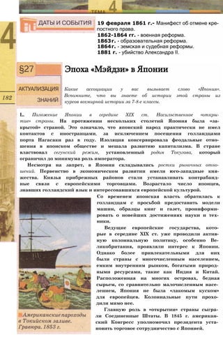 19 февраля 1861 г.- Манифест об отмене кре­
постного права.
1862-1864 гг. - военная реформа.
1863г. - образовательная реформа.
1864г. - земская и судебная реформы.
1881 г. - убийство Александра II.
Эпоха «Мэйдзи» в Японии
Какие ассоциации у вас вызывает слово «Япония».
Вспомните, что вы знаете об истории этой страны из
курсов всемирной истории за 7-8-е классы.
L. Положение Японии в середине XIX ст. Насильственное «откры­
тие» страны. На протяжении нескольких столетий Япония была «за­
крытой» страной. Это означало, что японский народ практически не имел
контактов с иностранцами, за исключением посещения голландцами
порта Нагасаки раз в году. Изоляция консервировала феодальные отно­
шения в японском обществе и мешала развитию капитализма. В стране
властвовал сегунский режим, установленный родом Токугава, который
ограничил до минимума роль императора.
Несмотря на запрет, в Японии складывались ростки рыночных отно­
шений. Первенство в экономическом развитии имели юго-западные кня­
жества. Князья прибрежных районов стали устанавливать контрабанд­
ные связи с европейскими торговцами. Возрастало число японцев,
знавших голландский язык и интересовавшихся европейской культурой.
Со временем японская власть обратилась к
голландцам с просьбой предоставить модели
машин, образцы книг и газет, проинформи­
ровать о новейших достижениях науки и тех­
ники.
Ведущие европейские государства, кото­
рые в середине XIX ст. уже проводили актив­
ную колониальную политику, особенно Ве­
ликобритания, проявляли интерес к Японии.
Однако более привлекательными для них
были страны с многочисленным населением,
емким внутренним рынком, богатыми природ­
ными ресурсами, такие как Индия и Китай.
Расположенная на многих островах, бедная
сырьем, со сравнительно малочисленным насе­
лением, Япония не была «лакомым куском»
для европейцев. Колониальные пути прохо­
дили мимо нее.
Главную роль в «открытии» страны сыгра­
ли Соединенные Штаты. В 1845 г. американ­
ский Конгресс уполномочил президента уста­
новить торговое сотрудничество с Японией.
 