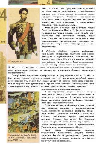 ства. В конце года представители оппозиции
вручили сегуну меморандум с требованием
вернуть власть императору, незаконно захва­
ченную Токугава. Учитывая соотношение
сил, сегун был вынужден принять это требо­
вание, но стал готовиться к вооруженной
борьбе, которая началась вскоре.
Однако уже в январе 1868 г. войска сегуна
были разбиты под Киото. В феврале капиту­
лировала сегунская столица Эдо. Борьба про­
должалась еще несколько месяцев, после
чего Сегунат окончательно прекратил свое
существование. Антисегунская коалиция по­
бедила благодаря поддержке крестьян и ре­
месленников.
3. Реформы «Мэйдзи». Период пребывания
при власти императора Муцухито был назван
«Мэйдзи» - «просвещенное правление». На­
чиная с 60-х годов XIX ст. в стране проводится
ряд реформ. Прежде всего было ликвидирова­
но деление страны на отдельные княжества.
В 1871 г. издан указ о новом административно-территориальном устрой­
стве: отменялось деление на княжества, территория Японии разделялась
на префектуры.
Самурайское ополчение превращалось в регулярную армию. В 1872 г.
был издан декрет о создании вооруженных сил на основе всеобщей воин­
ской повинности. Также был издан декрет об отмене сословных привиле­
гий и формальном уравнении в правах всех граждан. Впоследствии были
ликвидированы внутренние пошлины, провозглашена свобода торговли,
передвижения и перевозки товаров.
Пересматривались старые законы, вводи­
лись новые, единые для всего государства и
всех групп населения. В последующие годы
была проведена судебная реформа: создава­
лись суды европейского типа.
С целью создания благоприятных условий
для развития торговли и промышленности
была проведена денежная реформа, вводи­
лась единая денежная единица - иена. По­
скольку длительное время политическим
центром Японии был город Эдо (столица
сегуна Токугава), сюда были переведены из
Киото императорский двор и правительство.
Город получил новое название - Токио.
Была также осуществлена реформа
образования. Создавались средние школы,
открылся Токийский университет. Правитель­
ство поощряло отправку японцев за границу
для получения образования.
 