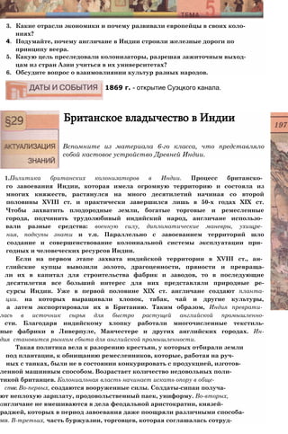3. Какие отрасли экономики и почему развивали европейцы в своих коло­
ниях?
4. Подумайте, почему англичане в Индии строили железные дороги по
принципу веера.
5. Какую цель преследовали колонизаторы, разрешая зажиточным выход­
цам из стран Азии учиться в их университетах?
6. Обсудите вопрос о взаимовлиянии культур разных народов.
1869 г. - открытие Суэцкого канала.
Британское владычество в Индии
Вспомните из материала 6-го класса, что представляло
собой кастовое устройство Древней Индии.
1.Политика британских колонизаторов в Индии. Процесс британско­
го завоевания Индии, которая имела огромную территорию и состояла из
многих княжеств, растянулся на много десятилетий начиная со второй
половины XVIII ст. и практически завершился лишь в 50-х годах XIX ст.
Чтобы захватить плодородные земли, богатые торговые и ремесленные
города, подчинить трудолюбивый индийский народ, англичане использо­
вали разные средства: военную силу, дипломатические маневры, ухищре­
ния, подкупы знати и т.п. Параллельно с завоеванием территорий шло
создание и совершенствование колониальной системы эксплуатации при­
годных и человеческих ресурсов Индии.
Если на первом этапе захвата индийской территории в XVIII ст., ан­
глийские купцы вывозили золото, драгоценности, пряности и превраща-
ли их в капитал для строительства фабрик и заводов, то в последующие
десятилетия все больший интерес для них представляли природные ре-
сурсы Индии. Уже в первой половине XIX ст. англичане создают планта-
ции. на которых выращивали хлопок, табак, чай и другие культуры,
а затем экспортировали их в Британию. Таким образом, Индия преврати­
лась в источник сырья для быстро растущей английской промышленно-
сти. Благодаря индийскому хлопку работали многочисленные текстиль-
ные фабрики в Ливерпуле, Манчестере и других английских городах. Ин-
дия становится рынком сбыта для английской промышленности.
Такая политика вела к разорению крестьян, у которых отбирали земли
под плантации, к обнищанию ремесленников, которые, работая на руч­
ных с танках, были не в состоянии конкурировать с продукцией, изготов-
ленной машинным способом. Возрастает количество недовольных поли-
тикой британцев. Колониальная власть начинает искать опору в обще-
стве. Во-первых, создаются вооруженные силы. Солдаты-сипаи получа-
ют неплохую зарплату, продовольственный паек, униформу. Во-вторых,
англичане не вмешиваются в дела феодальной аристократии, князей-
раджей, которых в период завоевания даже поощряли различными способа-
ми. В-третьих, часть буржуазии, торговцев, которая соглашалась сотруд-
 
