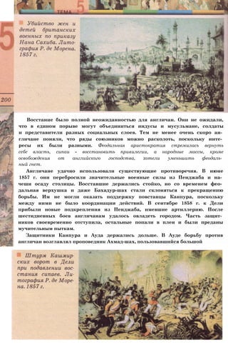 Восстание было полной неожиданностью для англичан. Они не ожидали,
что в едином порыве могут объединиться индусы и мусульмане, солдаты
и представители разных социальных слоев. Тем не менее очень скоро ан­
гличане поняли, что ряды союзников можно расколоть, поскольку инте­
ресы их были разными. Феодальная аристократия стремилась вернуть
себе власть, сипаи - восстановить привилегии, а народные массы, кроме
освобождения от английского господства, хотели уменьшить феодаль­
ный гнет.
Англичане удачно использовали существующие противоречия. В июне
1857 г. они перебросили значительные военные силы из Пенджаба и на­
чеши осаду столицы. Восставшие держались стойко, но со временем фео­
дальная верхушка и даже Бахадур-шах стали склоняться к прекращению
борьбы. Им не могли оказать поддержку повстанцы Канпура, поскольку
между ними не было координации действий. В сентябре 1858 г. к Дели
прибыли новые подкрепления из Пенджаба, имевшие артиллерию. После
шестидневных боев англичанам удалось овладеть городом. Часть защит­
ников своевременно отступила, остальные попали в плен и были преданы
мучительным пыткам.
Защитники Канпура и Ауда держались дольше. В Ауде борьбу против
англичан возглавлял проповедник Ахмад-шах, пользовавшийся большой
 