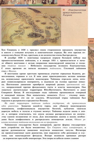 Хун Сюцюань в 1850 г. призвал своих сторонников продавать имущество
и вместе с семьями вступать в повстанческие отряды. На этот призыв от­
кликнулось более 10 тыс. крестьян, и их количество очень быстро росло.
В декабре 1850 г. повстанцы одержали первую большую победу над
правительственными войсками, а в январе 1851 г. провозгласили о нача­
ле общего восстания с целью свержения маньчжурской династии и созда­
ния «тайпин тянъго» - Небесного государства великого благоденствия.
С этого времени их начали называть тайпинами. Столицей тайпинов
стал г. Нанкин.
В восстании кроме крестьян принимала участие городская беднота, ре­
месленники, горняки и т.п. К ним даже присоединились мелкие помещи-
ки, недовольные правлением маньчжуров. Тайпины отрезали косы, кото­
рые символизировали покорность, и надевали на головы красные повяз­
ка. Постепенно движение приобрело широкий размах крестьянской вой­
ны, направленной против феодального гнета и власти маньчжуров. Оно
охватило значительные территории Юго-Восточного, Восточного и даже
Северного Китая. В последующие годы тайпины организовали северный
и западный походы. Они попытались захватить Пекин - столицу мань­
чжуров, однако это им не удалось. 30-тысячный отряд тайпинов был
скружен и разгромлен в предместье Пекина.
На своей территории тайпины создали государство, где провозгласили
идею равенства. Захватив какой-то город, они убивали маньчжурских
чиновников, конфисковывали имущество богачей, публично сжигали
дорогую мебель и толкли в ступках жемчуг. Тайпины издали закон о зем­
ле. в котором отмечалось, что земля должна распределяться по количе­
ству едоков независимо от пола. Для воплощения закона в жизнь необхо­
димо было конфисковать и распределить помещичью землю. Однако ре-
альная политика тайпинов отличалась от их программы.
Тайнинское государство было монархией, другие формы государствен-
ного устройства им были неизвестны. Хун Сюцюань стал императором, а
другие руководители движения получили княжеские титулы. Несмотря
на провозглашенные идеи равенства, они окружили себя роскошью и слу­
гами. как маньчжурские феодалы. Вскоре возникли кровавые распри
за первенство при особе императора. Эти споры ослабили самое главное
 
