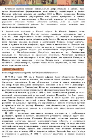 Египтяне начали массово записываться добровольцами в армию. Наи­
более боеспособные формирования вели оборону Александрии и Каира.
Военные действия длились до октября 1882 г. После поражения Египта,
англичане фактически оккупировали его, однако превратить в настоя­
щую колонию и присоединить к Британской империи не смогли. Египет
формально оставался частью Османской империи, хотя на самом деле
фактическим правителем страны был английский консул, который опи­
рался на оккупационную армию.
3. Колониальная политика в Южной Африке. В Южной Африке опло­
том колониализма была Капская колония, созданная голландцами еще в
XVII ст. Сюда переселялись также эмигранты из Франции и Германии.
Все они со временем стали называть себя бурами. Во время наполеоновских
войн Капская колония перешла к англичанам. Позднее между англича­
нами и бурами возник конфликт, буры начали выселяться из Капской ко­
лонии и захватывать земли зулусов на севере и северо-востоке. К середине
XIX ст. бурам удалось создать два колониальных государственных обра­
зования - ЮжноАфриканскую Республику (англичане по обыкновению
называли ее Трансвааль) и Оранжевую республику. Англичане признали
независимость этих государств и сами образовали две колонии Капскую и
Наталь. Местное население - зулусы, басуто, коса - мужественно сопро­
тивлялись колонизаторам, однако силы были неравными, и они посте­
пенно теряли свои земли.
Были ли буры колонизаторами в полном смысле этого слова?
В 70-80-х годах XIX ст. в Южной Африке были обнаружены большие
месторождения золота и алмазов, что вызвало новый всплеск колонизации.
Англичане предложили бурам объединить усилия и вместе продвигаться
на север. Буры отказались поддержать англичан и те в 1877 г. ликвидиро­
вали независимость Трансвааля. Буры не сопротивлялись, надеясь вместе
разгромить единственную независимую африканскую страну Зулуленд.
Верховным вождем зулусов в 1878 г. был провозглашен умный и даль­
новидный государственный и военный деятель Кетчвайо. Он был после­
довательным борцом против колониализма и много сделал для улучше­
ния боеспособности зулусской армии. Например, юноши, которые шли
работать на алмазные прииски, на заработанные деньги покупали оружие
и привозили его на родину. Поэтому, хотя большинство зулусского опол­
чения было вооружено луками и стрелами, оно представляло довольно
мощную военную силу.
В 1878 г. англичане предъявили зулусам ультиматум с требованием
распустить армию и принять английского резидента, который будет кон­
тролировать деятельность Кетчвайо. Последний, осознавая военное пре­
имущество англичан, проявил дипломатическую гибкость и согласился
на ведение переговоров, однако англичане начали войну. В ходе военных
действий англичане неоднократно терпели поражения и несли значительные
человеческие потери, однако они увеличили свой военный контингент
до 20 тыс. чел. и летом 1879 г. одержали победу. Кетчвайо был взят в плен
и отправлен в Англию. В 1887 г. Зулуленд включили в состав колонии
Наталь.
 