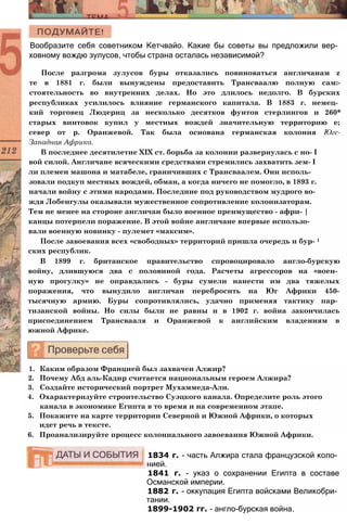 Вообразите себя советником Кетчвайо. Какие бы советы вы предложили вер­
ховному вождю зулусов, чтобы страна осталась независимой?
После разгрома зулусов буры отказались повиноваться англичанам z
те в 1881 г. были вынуждены предоставить Трансваалю полную сам:-
стоятельность во внутренних делах. Но это длилось недолго. В бурских
республиках усилилось влияние германского капитала. В 1883 г. немец­
кий торговец Людериц за несколько десятков фунтов стерлингов и 260*
старых винтовок купил у местных вождей значительную территорию е;
север от р. Оранжевой. Так была основана германская колония Югс-
Западная Африка.
В последнее десятилетие XIX ст. борьба за колонии развернулась с но- I
вой силой. Англичане всяческими средствами стремились захватить зем- I
ли племен машона и матабеле, граничивших с Трансваалем. Они исполь-
зовали подкуп местных вождей, обман, а когда ничего не помогло, в 1893 г.
начали войну с этими народами. Последние под руководством мудрого во­
ждя Лобенгулы оказывали мужественное сопротивление колонизаторам.
Тем не менее на стороне англичан было военное преимущество - афри- |
канцы потерпели поражение. В этой войне англичане впервые использо­
вали военную новинку - пулемет «максим».
После завоевания всех «свободных» территорий пришла очередь и бур- 1
ских республик.
В 1899 г. британское правительство спровоцировало англо-бурскую
войну, длившуюся два с половиной года. Расчеты агрессоров на «воен­
ную прогулку» не оправдались - буры сумели нанести им два тяжелых
поражения, что вынудило англичан перебросить на Юг Африки 450-
тысячную армию. Буры сопротивлялись, удачно применяя тактику пар­
тизанской войны. Но силы были не равны и в 1902 г. война закончилась
присоединением Трансвааля и Оранжевой к английским владениям в
южной Африке.
1. Каким образом Францией был захвачен Алжир?
2. Почему Абд аль-Кадир считается национальным героем Алжира?
3. Создайте исторический портрет Мухаммеда-Али.
4. Охарактеризуйте строительство Суэцкого канала. Определите роль этого
канала в экономике Египта в то время и на современном этапе.
5. Покажите на карте территории Северной и Южной Африки, о которых
идет речь в тексте.
6. Проанализируйте процесс колониального завоевания Южной Африки.
1834 г. - часть Алжира стала французской коло­
нией.
1841 г. - указ о сохранении Египта в составе
Османской империи.
1882 г. - оккупация Египта войсками Великобри­
тании.
1899-1902 гг. - англо-бурская война.
 