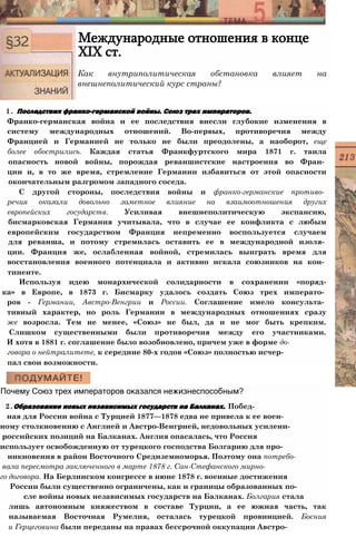 Международные отношения в конце
XIX ст.
Как внутриполитическая обстановка влияет на
внешнеполитический курс страны?
1. Последствия франко-германской войны. Союз трех императоров.
Франко-германская война и ее последствия внесли глубокие изменения в
систему международных отношений. Во-первых, противоречия между
Францией и Германией не только не были преодолены, а наоборот, еще
более обострились. Каждая статья Франкфуртского мира 1871 г. таила
опасность новой войны, порождая реваншистские настроения во Фран­
ции и, в то же время, стремление Германии избавиться от этой опасности
окончательным разгромом западного соседа.
С другой стороны, последствия войны и франко-германские противо­
речия оказали довольно заметное влияние на взаимоотношения других
европейских государств. Усиливая внешнеполитическую экспансию,
бисмарковская Германия учитывала, что в случае ее конфликта с любым
европейским государством Франция непременно воспользуется случаем
для реванша, и потому стремилась оставить ее в международной изоля­
ции. Франция же, ослабленная войной, стремилась выиграть время для
восстановления военного потенциала и активно искала союзников на кон­
тиненте.
Используя идею монархической солидарности в сохранении «поряд-
ка» в Европе, в 1873 г. Бисмарку удалось создать Союз трех императо­
ров - Германии, Австро-Венгрии и России. Соглашение имело консульта­
тивный характер, но роль Германии в международных отношениях сразу
же возросла. Тем не менее, «Союз» не был, да и не мог быть крепким.
Слишком существенными были противоречия между его участниками.
И хотя в 1881 г. соглашение было возобновлено, причем уже в форме до-
говора о нейтралитете, к середине 80-х годов «Союз» полностью исчер­
пал свои возможности.
Почему Союз трех императоров оказался нежизнеспособным?
2.Образование новых независимых государств на Балканах. Побед­
ная для России война с Турцией 1877—1878 едва не привела к ее воен-
ному столкновению с Англией и Австро-Венгрией, недовольных усилени-
российских позиций на Балканах. Англия опасалась, что Россия
использует освобожденную от турецкого господства Болгарию для про­
никновения в район Восточного Средиземноморья. Поэтому она потребо-
вала пересмотра заключенного в марте 1878 г. Сан-Стефанского мирно-
го договора. На Берлинском конгрессе в июне 1878 г. военные достижения
России были существенно ограничены, как и границы образованных по-
сле войны новых независимых государств на Балканах. Болгария стала
лишь автономным княжеством в составе Турции, а ее южная часть, так
называемая Восточная Румелия, осталась турецкой провинцией. Босния
и Герцеговина были переданы на правах бессрочной оккупации Австро-
 