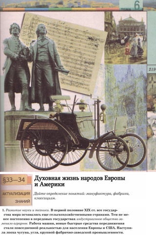 Духовная жизнь народов Европы
и Америки
Дайте определение понятий: мануфактура, фабрика,
классицизм.
1. Развитие науки и техники. В первой половине XIX ст. все государ-
ства мира оставались еще сельскохозяйственными странами. Тем не ме-
нее постепенно в передовых государствах индустриальное общество за-
меняло аграрное. Работа машин, новые быстрые средства передвижения
стали повседневной реальностью для населения Европы и США. Наступи-
ла эпоха чугуна, угля, крупной фабрично-заводской промышленности.
 