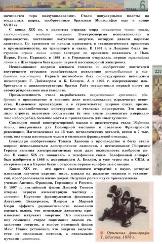 начинается «эра воздухоплавания». Стали популярными полеты на
воздушных шарах, изобретенные братьями Монгольфье еще в конце
XVIII ст.
С конца XIX ст. в развитых странах мира начинается «эпоха стали,
электричества, жидкого топлива». Электроэнергия использовалась в
производстве, постепенно вытесняя энергию, которую давали паровые
двигатели. Со временем ее начали применять в технологических процессах
в промышленности, на транспорте и связи. В 1863 г. в Лондоне была по­
строена первая линия метро (которое со временем появилось в Нью-
Йорке, Вене, Париже), в 1881 г. в Германии открылась первая трамвайная
линия а в Швейцарии был пущен первый пассажирский электровоз.
Использование энергии жидкого топлива и изобретение двигателей
внутреннего сгорания содействовали появлению автомобильного и воз­
душного транспорта. Первый автомобиль был сконструирован немецкими
инженерами Г. Даймлером и К. Бенцем. А в 1903 г. американские изо­
бретатели и авиаконструкторы братья Райт осуществили первый полет на
сконструированном ими самолете.
Промышленность стала вырабатывать искусственные красители, удо­
брения; в производстве и военном деле использовались взрывчатые веще­
ства. Изменения происходили и в строительстве: широко стали приме­
няться железобетонные конструкции и стальные перекрытия. Это позво­
лило строить высотные сооружения (в том числе знаменитые американ-
:кие небоскребы), большие мосты и прокладывать длинные туннели.
Символом новой конструкторской мысли и архитектуры стала Эйфелева
башня, построенная для Всемирной выставки к столетию Французской
революции. Изготовленная из 15 тыс. металлических деталей, весом в 7 тыс.
тонн, она стала настоящим чудом и символом французской столицы.
Благодаря изобретениям Томаса Эдисона в производстве и быту стали
широко использоваться электрические лампочки, а исследование Генрихом'
Герцем явления электромагнитных волн дало возможность изобрести ра­
дио. В конце XIX ст. появилась и телефонная связь. Телефонный аппарат
был изобретен в 1866 г. американцем А. Беллом, а уже через год в США, а
со временем и в Европе были построены первые телефонные станции.
Конец XIX ст. - это время выдающихся открытий в науке, которые
изменяли научную картину мира, влияли на развитие техники и техноло­
гий, преобразовывали жизнь людей. Ведущая роль в науке принадлежала
ученым Англии, Франции, Германии и России.
В 1897 г. английский физик Джозеф Томсон
открыл первую элементарную частицу -
электрон. Изучение французскими физиками
Антуаном Беккерелем, Пьером и Марией
Кюри эффекта радиоактивности позволило
сделать вывод, что отдельные элементы про­
извольно излучают энергию. Это поставило
под сомнение старое понимание закона со­
хранения энергии, а вскоре немецкий физик
Макс Планк установил, что энергия выделя­
ется не сплошным потоком, а отдельными
пучками - квантами.
 