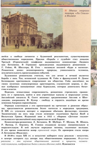 шейся к свободе личности с будничной реальностью, существующими
общественными порядками. Призыв «Борьба с судьбой» стал девизом
Третьей (Героической) симфонии выдающегося композитора Людвига
ван Бетховена. В Германии произведения выдающихся романтиков -
Г. Гейне, Ф. Шиллера, И. Гете - называли поэзией «бури и натиска».
Романтизм ценил неповторимость природы, уникальность человека,
исключительность происходивших событий.
Художники романтизма считали, что зло вечно и вечной является
борьба с ним. Так, испанский художник Ф. Гойя и французский О. Домье
беспощадно критиковали современное им общество. Гойя заклеймил на
своих полотнах самоуверенных аристократов, служителей церкви, а До­
мье изображал напыщенные лица буржуазии, которая домогалась богат­
ства и власти.
Нередко, осмысливая современность, романтики стремились сравни­
вать ее с прошлым, найти в нем утраченные идеалы и моральные устои.
Английский писатель В. Скотт воспевал средневековые Англию и Шот­
ландию, американец Ф. Купер - свободу и гордость индейцев во время
освоения Америки европейцами.
Отрицая классицизм с его ориентацией на греческие и римские образ­
цы, представители романтизма более тяготели к народным традициям.
В XIX ст. усилился интерес к народным обычаям, фольклору, сказкам.
Знаменитыми на весь мир стали немецкие сказочники братья Якоб и
Вильгельм Гримм. Изданный ими в 1812 г. сборник «Детские сказки»
пользовался чрезвычайной популярностью во всей Европе.
Композиторы-романтики Л. Бетховен, Ф. Шуберт, Р. Шуман, Ф. Шопен,
Р. Вагнер, Г. Берлиоз, М. Глинка создавали музыку эмоциональную и
выразительную. В ней звучали народные мотивы, сказочные мелодии.
В это время появляется жанр героической оперы. Ее примером стала опера
Л. Бетховена «Фиделио».
В 20-30-х годах XIX ст. в искусстве набирает силу реализм - искусство,
в центре которого суд автора над общественными порядками. Искусство
реализма - это изучение общественных явлений и процессов, человече­
ской психологии, изображение быта и жизни обычных людей. Изменяется
 