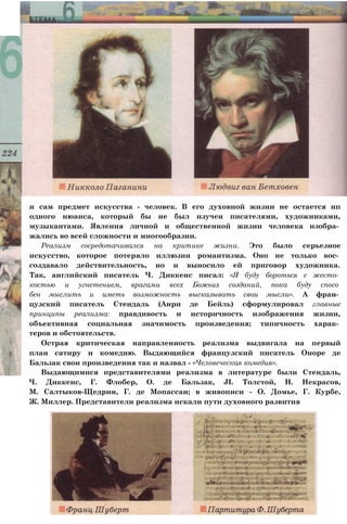 и сам предмет искусства - человек. В его духовной жизни не остается нп
одного нюанса, который бы не был изучен писателями, художниками,
музыкантами. Явления личной и общественной жизни человека изобра­
жались во всей сложности и многообразии.
Реализм сосредотачивался на критике жизни. Это было серьезное
искусство, которое потеряло иллюзии романтизма. Оно не только вос­
создавало действительность, но и выносило ей приговор художника.
Так, английский писатель Ч. Диккенс писал: «Я буду бороться с жесто­
костью и угнетением, врагами всех Божьих созданий, пока буду спосо
бен мыслить и иметь возможность высказывать свои мысли». А фран­
цузский писатель Стендаль (Анри де Бейль) сформулировал главные
принципы реализма: правдивость и историчность изображения жизни,
объективная социальная значимость произведения; типичность харак­
теров и обстоятельств.
Острая критическая направленность реализма выдвигала на первый
план сатиру и комедию. Выдающийся французский писатель Оноре де
Бальзак свои произведения так и назвал - «Человеческая комедия».
Выдающимися представителями реализма в литературе были Стендаль,
Ч. Диккенс, Г. Флобер, О. де Бальзак, JI. Толстой, Н. Некрасов,
М. Салтыков-Щедрин, Г. де Мопассан; в живописи - О. Домье, Г. Курбе,
Ж. Миллер. Представители реализма искали пути духовного развития
 