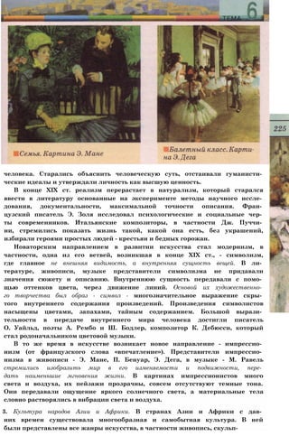 человека. Старались объяснить человеческую суть, отстаивали гуманисти­
ческие идеалы и утверждали личность как высшую ценность.
В конце XIX ст. реализм перерастает в натурализм, который старался
ввести в литературу основанные на эксперименте методы научного иссле­
дования, документальности, максимальной точности описания. Фран­
цузский писатель Э. Золя исследовал психологические и социальные чер­
ты современников. Итальянские композиторы, в частности Дж. Пуччи­
ни, стремились показать жизнь такой, какой она есть, без украшений,
избирали героями простых людей - крестьян и бедных горожан.
Новаторским направлением в развитии искусства стал модернизм, в
частности, одна из его ветвей, возникшая в конце XIX ст., - символизм,
где главное не внешняя видимость, а внутренняя сущность вещей. В ли­
тературе, живописи, музыке представители символизма не придавали
значения сюжету и описанию. Внутреннюю сущность передавали с помо­
щью оттенков цвета, через движение линий. Основой их художественно­
го творчества был образ - символ - многозначительное выражение скры­
того внутреннего содержания произведений. Произведения символистов
насыщены цветами, запахами, тайным содержанием. Большой вырази­
тельности в передаче внутреннего мира человека достигли писатель
О. Уайльд, поэты А. Рембо и Ш. Бодлер, композитор К. Дебюсси, который
стал родоначальником цветовой музыки.
В то же время в искусстве возникает новое направление - импрессио­
низм (от французского слова «впечатление»). Представители импрессио­
низма в живописи - Э. Мане, П. Бенуар, Э. Дега, в музыке - М. Равель
стремились изобразить мир в его изменяемости и подвижности, пере­
дать наименьшие мгновения жизни. В картинах импрессионистов много
света и воздуха, их пейзажи прозрачны, совсем отсутствуют темные тона.
Они передавали ощущение яркого солнечного света, а материальные тела
словно растворялись в вибрации света и воздуха.
3. Культура народов Азии и Африки. В странах Азии и Африки с дав­
них времен существовала многообразная и самобытная культура. В ней
были представлены все жанры искусства, в частности живопись, скульп-
 