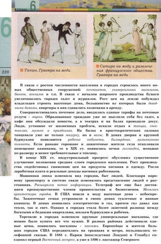 В связи с ростом численности населения в городах строилось много но­
вых общественных сооружений: почтамтов, универсальных магазинов,
банков, вокзалов и т.п. В связи с началом широкого производства бумаги
увеличивались тиражи газет и журналов. Рост цен на землю побуждал
владельцев строить высотные дома, большинство из которых были доход­
ными домами, квартиры в них сдавались хозяевами в аренду.
Совершенствовалось почтовое дело, вводились единые тарифы на почтовые
услуги - марки. Образованные граждане уже не мыслили себя без газет, в
кафе они обсуждали новости, а в театрах и на балах проводили досуг.
Люди, уставшие от жизненных проблем, искали отдых в танцах, спек­
таклях, музыке и праздниках. На балах в аристократических салонах
танцевали уже не только мазурку, но и вальс. В домах дворян и крупной
буржуазии появляются рабочие кабинеты, бильярдные, музыкальные
комнаты. Если раньше горожане и зажиточные жители села отапливали
помещение каминами, то в XIX ст. появились печки голландки, меньшие
по размеру и менее требовательные к топливу.
В конце XIX ст. индустриальный прогресс обусловил существенное
улучшение положения средних слоев городского населения. Рост производ­
ства содействовал снижению цен на продукты питания и одежду. Росли
заработная плата и реальные доходы наемных работников.
Машинная эпоха изменила вид городов, быт людей. Благодаря паро­
вому транспорту и системе связи изменялось представление людей о рас­
стояниях. Расширялся поток информации. Телеграф все еще был достоя­
нием преимущественно членов правительства и бизнесменов. Менялась
архитектура городов. В США вошли в моду высотные дома - небоскре­
бы. Зажиточные семьи устраивали в своих домах туалетные и ванные
комнаты. В домах появились электричество и газ, причем газ давал как
тепло, так и свет. Однако в городах стала более заметной разница между
богатыми и бедными кварталами, жильем буржуазии и рабочих.
Торговлю в городах изменили крупные универсальные магазины, где
можно было купить все что нужно. В разных районах действовали еди­
ные цены, появились магазины - пассажи. Европейцы и жители боль­
ших городов США передвигались на трамваях и метро, пользовались те­
лефонной связью. В 1888 г. Париж (впоследствии Лондон) и Стамбул со­
единил первый Восточный экспресс, а уже в 1896 г. пассажир Северного
 