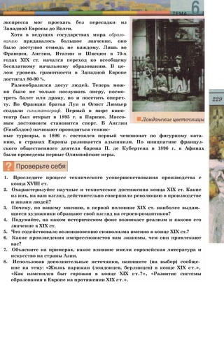 экспресса мог проехать без пересадки из
Западной Европы до Волги.
Хотя в ведущих государствах мира образо­
ванию придавалось большое значение, оно
было доступно отнюдь не каждому. Лишь во
Франции, Англии, Италии и Швеции в 70-х
годах XIX ст. начался переход ко всеобщему
бесплатному начальному образованию. В це­
лом уровень грамотности в Западной Европе
достигал 80-90 %.
Разнообразился досуг людей. Теперь мож­
но было не только послушать оперу, посмо­
треть балет или драму, но и посетить оперет­
ту. Во Франции братья Луи и Огюст Люмьер
создали синематограф. Первый в мире кино­
театр был открыт в 1895 г. в Париже. Массо­
вым достоянием становится спорт. В Англии
(Уимблдон) начинают проводиться теннис­
ные турниры, в 1896 г. состоялся первый чемпионат по фигурному ката­
нию, в странах Европы развивается альпинизм. По инициативе француз­
ского общественного деятеля барона П. де Кубертена в 1896 г. в Афинах
были проведены первые Олимпийские игры.
1. Проследите процесс технического усовершенствования производства с
конца XVIII ст.
2. Охарактеризуйте научные и технические достижения конца XIX ст. Какие
из них, на ваш взгляд, действительно совершили революцию в производстве
и жизни людей?
3. Почему, по вашему мнению, в первой половине XIX ст. наиболее выдаю­
щиеся художники обращают свой взгляд на героев-романтиков?
4. Подумайте, на каком историческом фоне возникает реализм и каково его
значение в XIX ст.
5. Что содействовало возникновению символизма именно в конце XIX ст.?
6. Какие произведения импрессионистов вам знакомы, чем они привлекают
вас?
7. Объясните на примерах, какое влияние имели европейская литература и
искусство на страны Азии.
8. Использовав дополнительные источники, напишите (на выбор) сообще­
ние на тему: «Жизнь парижан (лондонцев, берлинцев) в конце XIX ст.»,
«Как изменился быт горожан в конце XIX ст.?», «Развитие системы
образования в Европе на протяжении XIX ст.».
 