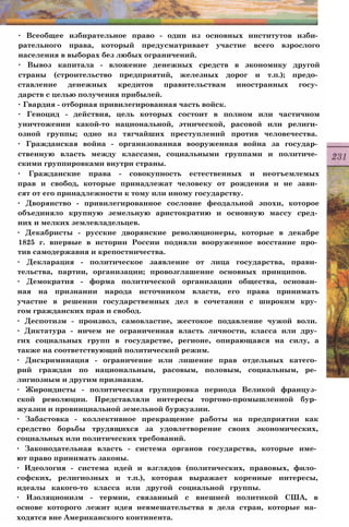∙ Всеобщее избирательное право - один из основных институтов изби­
рательного права, который предусматривает участие всего взрослого
населения в выборах без любых ограничений.
∙ Вывоз капитала - вложение денежных средств в экономику другой
страны (строительство предприятий, железных дорог и т.п.); предо­
ставление денежных кредитов правительствам иностранных госу­
дарств с целью получения прибылей.
∙ Гвардия - отборная привилегированная часть войск.
∙ Геноцид - действия, цель которых состоит в полном или частичном
уничтожении какой-то национальной, этнической, расовой или религи­
озной группы; одно из тягчайших преступлений против человечества.
∙ Гражданская война - организованная вооруженная война за государ­
ственную власть между классами, социальными группами и политиче­
скими группировками внутри страны.
∙ Гражданские права - совокупность естественных и неотъемлемых
прав и свобод, которые принадлежат человеку от рождения и не зави­
сят от его принадлежности к тому или иному государству.
∙ Дворянство - привилегированное сословие феодальной эпохи, которое
объединяло крупную земельную аристократию и основную массу сред­
них и мелких землевладельцев.
∙ Декабристы - русские дворянские революционеры, которые в декабре
1825 г. впервые в истории России подняли вооруженное восстание про­
тив самодержавия и крепостничества.
∙ Декларация - политическое заявление от лица государства, прави­
тельства, партии, организации; провозглашение основных принципов.
∙ Демократия - форма политической организации общества, основан­
ная на признании народа источником власти, его права принимать
участие в решении государственных дел в сочетании с широким кру­
гом гражданских прав и свобод.
∙ Деспотизм - произвол, самовластие, жестокое подавление чужой воли.
∙ Диктатура - ничем не ограниченная власть личности, класса или дру­
гих социальных групп в государстве, регионе, опирающаяся на силу, а
также на соответствующий политический режим.
∙ Дискриминация - ограничение или лишение прав отдельных катего­
рий граждан по национальным, расовым, половым, социальным, ре­
лигиозным и другим признакам.
∙ Жирондисты - политическая группировка периода Великой француз­
ской революции. Представляли интересы торгово-промышленной бур­
жуазии и провинциальной земельной буржуазии.
∙ Забастовка - коллективное прекращение работы на предприятии как
средство борьбы трудящихся за удовлетворение своих экономических,
социальных или политических требований.
∙ Законодательная власть - система органов государства, которые име­
ют право принимать законы.
∙ Идеология - система идей и взглядов (политических, правовых, фило­
софских, религиозных и т.п.), которая выражает коренные интересы,
идеалы какого-то класса или другой социальной группы.
∙ Изоляционизм - термин, связанный с внешней политикой США, в
основе которого лежит идея невмешательства в дела стран, которые на­
ходятся вне Американского континента.
 