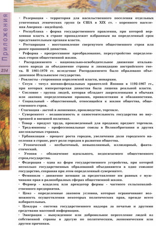 ∙ Резервация - территория для насильственного поселения отдельных
угнетенных этнических групп (в США в XIX ст. - коренного населе­
ния Америки - индейцев).
∙ Республика - форма государственного правления, при которой вер­
ховная власть в стране принадлежит избранным на определенный срок
представительным органам власти.
∙ Реставрация - восстановление свергнутого общественного строя или
ранее правившей династии.
∙ Реформа - прогрессивное преобразование, переустройство определен­
ных сторон общественной жизни.
∙ Рисорджименто - национально-освободительное движение итальян­
ского народа за объединение страны и ликвидацию австрийского гне­
та. В 1861-1870 гг. вследствие Рисорджименто было образовано объе­
диненное Итальянское государство.
∙ Роялисты - сторонники королевской власти, монархии.
∙ Сегун - титул военно-феодальных правителей Японии в 1192-1867 гг.,
при которых императорская династия была лишена реальной власти.
∙ Сословие - группа людей, которая обладает закрепленными в обычаях
или законах определенными правами, привилегиями и обязанностями.
∙ Социальный - общественный, относящийся к жизни общества, обще­
ственного строя.
∙ Стагнация - застой в экономике, производстве, торговле.
∙ Суверенитет - независимость и самостоятельность государства во вну­
тренней и внешней политике.
∙ Товар - продукт труда, произведенный для продажи; предмет торговли.
∙ Тред-юнионы - профессиональные союзы в Великобритании и других
англоязычных странах.
∙ Урбанизация - процесс роста городов, увеличения доли городского на­
селения в стране, рост роли городов в развитии общества.
∙ Утопический - несбыточный, невыполнимый, иллюзорный, фанта­
стический.
∙ Утопия - обозначение идеального, недосягаемого общественного
строя,государства.
∙ Федерация - одна из форм государственного устройства, при которой
несколько государственных образований объединяются в одно союзное
государство, сохраняя при этом определенный суверенитет.
∙ Феминизм - движение женщин за предоставление им равных с муж­
чинами прав в разнообразных сферах общественной жизни.
∙ Фермер - владелец или арендатор фермы - частного сельскохозяй­
ственного предприятия.
∙ Ценз - определенные законом условия, которые ограничивают воз­
можность осуществления некоторых политических прав, прежде всего
избирательных.
∙ Цензура - система государственного надзора за печатью и другими
средствами массовой информации.
∙ Эмиграция - вынужденное или добровольное переселение людей из
собственной страны в другую по политическим, экономическим или
другим причинам.
 