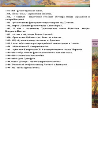 1877-1878 - русско-турецкая война.
1878, июнь—июль - Берлинский конгресс.
1879, 7 октября - заключение союзного договора между Германией и
Австро-Венгрией.
1881 - установление французского протектората над Тунисом.
1881,1 марта - убийство русского царя Александра II.
1882, 20 мая - заключение Тройственного союза Германии, Австро-
Венгрии и Италии.
1882 - захват и оккупация Египта Англией.
1884 - образование Фабианского общества в Англии.
1886 - 1889 - буланжистское движение во Франции.
1886, 1 мая - забастовка и расстрел рабочей демонстрации в Чикаго.
1889 - образование II Интернационала.
1890 - принятие Конгрессом США антитрестовского закона Шермана.
1891—1893 - образование франко-российского военного союза.
1894—1895 - японо-китайская война.
1894—1899 - дело Дрейфуса.
1898, апрель-декабрь - испано-американская война.
1898 - Фашодский конфликт между Англией и Францией.
1899-1902 - англо-бурская война.
 