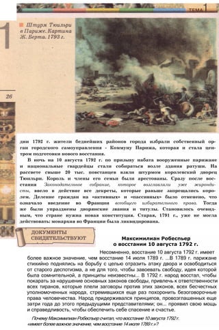 дни 1792 г. жители беднейших районов города избрали собственный ор­
ган городского самоуправления - Коммуну Парижа, которая и стала цен­
тром подготовки нового восстания.
В ночь на 10 августа 1792 г. по призыву набата вооруженные парижане
и национальные гвардейцы стали собираться возле здания ратуши. На
рассвете свыше 20 тыс. повстанцев взяли штурмом королевский дворец
Тюильри. Король и члены его семьи были арестованы. Сразу после вос­
стания Законодательное собрание, которое возглавляли уже жиронди­
сты, ввело в действие все декреты, которые раньше запрещались коро­
лем. Деление граждан на «активных» и «пассивных» было отменено, что
означало введение во Франции всеобщего избирательного права. Тогда
же были упразднены дворянские звания и титулы. Становилось очевид­
ным, что стране нужна новая конституция. Старая, 1791 г., уже не могла
действовать: монархия во Франции была ликвидирована.
более важное значение, чем восстание 14 июля 1789 г. ...В 1789 г. парижане
стихийно поднялись на борьбу с целью отразить атаку двора и освободиться
от старого деспотизма, а не для того, чтобы завоевать свободу, идея которой
была сомнительной, а принципы неизвестны... В 1792 г. народ восстал, чтобы
покарать за нарушение основных законов свободы, привлечь к ответственности
всех тиранов, которые плели заговоры против этих законов, всех бесчестных
уполномоченных народа, стремившихся еще раз похоронить безоговорочные
права человечества. Народ придерживался принципов, провозглашенных еще
затри года до этого предыдущими представителями; он... проявил свою мощь
и справедливость, чтобы обеспечить себе спасение и счастье.
Почему Максимилиан Робеспьер считал, что восстание 10 августа 1792 г.
«имеет более важное значение, чем восстание 14 июля 1789 г.»?
Максимилиан Робеспьер
о восстании 10 августа 1792 г.
Несомненно, восстание 10 августа 1792 г. имеет
 