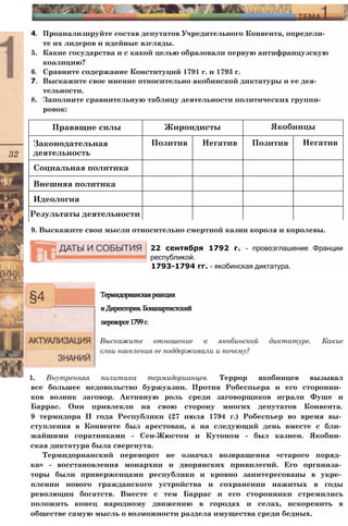 Правящие силы Жирондисты Якобинцы
Законодательная
деятельность
Позитив Негатив Позитив Негатив
Социальная политика
Внешняя политика
Идеология
Результаты деятельности
4. Проанализируйте состав депутатов Учредительного Конвента, определи­
те их лидеров и идейные взгляды.
5. Какие государства и с какой целью образовали первую антифранцузскую
коалицию?
6. Сравните содержание Конституций 1791 г. и 1793 г.
7. Выскажите свое мнение относительно якобинской диктатуры и ее дея­
тельности.
8. Заполните сравнительную таблицу деятельности политических группи­
ровок:
9. Выскажите свои мысли относительно смертной казни короля и королевы.
22 сентября 1792 г. - провозглашение Франции
республикой.
1793-1794 гг. - якобинская диктатура.
Термидорианскаяреакция
иДиректория.Бонапартистский
переворот1799г.
Выскажите отношение к якобинской диктатуре. Какие
слои населения ее поддерживали и почему?
1. Внутренняя политика термидорианцев. Террор якобинцев вызывал
все большее недовольство буржуазии. Против Робеспьера и его сторонни­
ков возник заговор. Активную роль среди заговорщиков играли Фуше и
Баррас. Они привлекли на свою сторону многих депутатов Конвента.
9 термидора II года Республики (27 июля 1794 г.) Робеспьер во время вы­
ступления в Конвенте был арестован, а на следующий день вместе с бли­
жайшими соратниками - Сен-Жюстом и Кутоном - был казнен. Якобин­
ская диктатура была свергнута.
Термидорианский переворот не означал возвращения «старого поряд­
ка» - восстановления монархии и дворянских привилегий. Его организа­
торы были приверженцами республики и кровно заинтересованы в укре­
плении нового гражданского устройства и сохранении нажитых в годы
революции богатств. Вместе с тем Баррас и его сторонники стремились
положить конец народному движению в городах и селах, искоренить в
обществе самую мысль о возможности раздела имущества среди бедных.
 