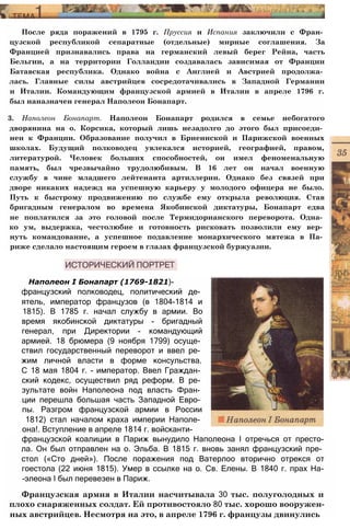 После ряда поражений в 1795 г. Пруссия и Испания заключили с Фран­
цузской республикой сепаратные (отдельные) мирные соглашения. За
Францией признавались права на германский левый берег Рейна, часть
Бельгии, а на территории Голландии создавалась зависимая от Франции
Батавская республика. Однако война с Англией и Австрией продолжа­
лась. Главные силы австрийцев сосредотачивались в Западной Германии
и Италии. Командующим французской армией в Италии в апреле 1796 г.
был наназначен генерал Наполеон Бонапарт.
3. Наполеон Бонапарт. Наполеон Бонапарт родился в семье небогатого
дворянина на о. Корсика, который лишь незадолго до этого был присоеди­
нен к Франции. Образование получил в Бриеннской и Парижской военных
школах. Будущий полководец увлекался историей, географией, правом,
литературой. Человек больших способностей, он имел феноменальную
память, был чрезвычайно трудолюбивым. В 16 лет он начал военную
службу в чине младшего лейтенанта артиллерии. Однако без связей при
дворе никаких надежд на успешную карьеру у молодого офицера не было.
Путь к быстрому продвижению по службе ему открыла революция. Став
бригадным генералом во времена Якобинской диктатуры, Бонапарт едва
не поплатился за это головой после Термидорианского переворота. Одна­
ко ум, выдержка, честолюбие и готовность рисковать позволили ему вер­
нуть командование, а успешное подавление монархического мятежа в Па­
риже сделало настоящим героем в глазах французской буржуазии.
Наполеон I Бонапарт (1769-1821)-
французский полководец, политический де­
ятель, император французов (в 1804-1814 и
1815). В 1785 г. начал службу в армии. Во
время якобинской диктатуры - бригадный
генерал, при Директории - командующий
армией. 18 брюмера (9 ноября 1799) осуще­
ствил государственный переворот и ввел ре­
жим личной власти в форме консульства.
С 18 мая 1804 г. - император. Ввел Граждан­
ский кодекс, осуществил ряд реформ. В ре­
зультате войн Наполеона под власть Фран­
ции перешла большая часть Западной Евро­
пы. Разгром французской армии в России
1812) стал началом краха империи Наполе­
она!. Вступление в апреле 1814 г. войсканти-
французской коалиции в Париж вынудило Наполеона I отречься от престо-
ла. Он был отправлен на о. Эльба. В 1815 г. вновь занял французский пре­
стол («Сто дней»). После поражения под Ватерлоо вторично отрекся от
гоестола (22 июня 1815). Умер в ссылке на о. Св. Елены. В 1840 г. прах На-
-элеона I был перевезен в Париж.
Французская армия в Италии насчитывала 30 тыс. полуголодных и
плохо снаряженных солдат. Ей противостояло 80 тыс. хорошо вооружен­
ных австрийцев. Несмотря на это, в апреле 1796 г. французы двинулись
 