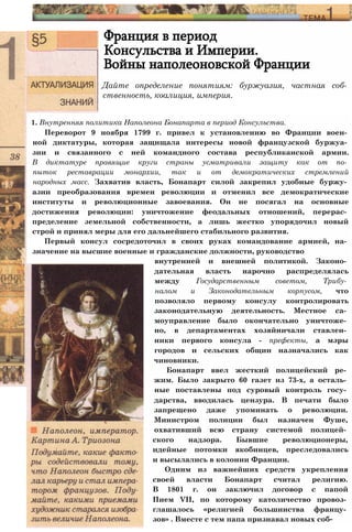 Франция в период
Консульства и Империи.
Войны наполеоновской Франции
Дайте определение понятиям: буржуазия, частная соб­
ственность, коалиция, империя.
1. Внутренняя политика Наполеона Бонапарта в период Консульства.
Переворот 9 ноября 1799 г. привел к установлению во Франции воен­
ной диктатуры, которая защищала интересы новой французской буржуа­
зии и связанного с ней командного состава республиканской армии.
В диктатуре правящие круги страны усматривали защиту как от по­
пыток реставрации монархии, так и от демократических стремлений
народных масс. Захватив власть, Бонапарт силой закрепил удобные буржу­
азии преобразования времен революции и отменил все демократические
институты и революционные завоевания. Он не посягал на основные
достижения революции: уничтожение феодальных отношений, перерас­
пределение земельной собственности, а лишь жестко упорядочил новый
строй и принял меры для его дальнейшего стабильного развития.
Первый консул сосредоточил в своих руках командование армией, на­
значение на высшие военные и гражданские должности, руководство
внутренней и внешней политикой. Законо­
дательная власть нарочно распределялась
между Государственным советом, Трибу­
налом и Законодательным корпусом, что
позволяло первому консулу контролировать
законодательную деятельность. Местное са­
моуправление было окончательно уничтоже­
но, в департаментах хозяйничали ставлен­
ники первого консула - префекты, а мэры
городов и сельских общин назначались как
чиновники.
Бонапарт ввел жесткий полицейский ре­
жим. Было закрыто 60 газет из 73-х, а осталь­
ные поставлены под суровый контроль госу­
дарства, вводилась цензура. В печати было
запрещено даже упоминать о революции.
Министром полиции был назначен Фуше,
охвативший всю страну системой полицей­
ского надзора. Бывшие революционеры,
идейные потомки якобинцев, преследовались
и высылались в колонии Франции.
Одним из важнейших средств укрепления
своей власти Бонапарт считал религию.
В 1801 г. он заключил договор с папой
Пием VII, по которому католичество провоз­
глашалось «религией большинства францу­
зов» . Вместе с тем папа признавал новых соб-
 