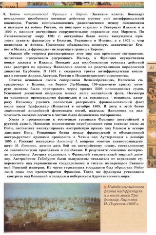 3. Войны наполеоновской Франции в Европе. Захватив власть, Бонапарт
немедленно возобновил военные действия против сил антифранцузской
коалиции. Удачно воспользовавшись разногласиями между союзниками
и выходом из войны России, он повторно вступает в Северную Италию и в
1800 г. наносит австрийцам сокрушительное поражение под Маренго. По
Люневильскому миру 1801 г. австрийцы были вновь вынуждены при­
знать захваты французов в Бельгии, Германии и Италии, а в 1802 г. мир
подписала и Англия. Последняя обязывались покинуть захваченные Еги­
пет и Мальту, а французы - не нарушать границ в Европе.
Однако обе стороны рассматривали этот мир как временное соглашение.
Англичане продолжали удерживать Мальту, а Франция осуществляла
новые захваты в Италии. Поводом для возобновления военных действий
стал расстрел по приказу Наполеона одного из родственников королевской
династии Бурбонов. В 1805 г. создается третья антифранцузская коали­
ция в составе Англии, Австрии, России и Неаполитанского королевства.
Считая основным своим соперником Великобританию, Наполеон со­
средоточил в Булони, на берегу Ла-Манша, 130-тысячную армию, кото­
рую должны были переправить через пролив 2300 плоскодонных судов.
Успешной десантной операции мешал лишь английский флот. Несмотря
на численное превосходство французов и их союзников - испанцев, адми­
ралу Нельсону удалось полностью разгромить франко-испанский флот
возле мыса Трафальгар (Испания) в октябре 1805. И хотя в этой битве
знаменитый английский флотоводец погиб, надежды Наполеона на воз­
можность высадки десанта в Англии были безнадежно похоронены.
Узнав о продвижении к восточным границам Франции австрийской и
русской армий, Наполеон молниеносно перебрасывает свои главные силы за
Рейн, заставляет капитулировать австрийскую армию под Ульмом и вскоре
занимает Вену. Решающая битва между французской и объединенной
австро-русской армиями произошла в Чехии под Аустерлицем в декабре
1805 г. Русский император Александр I, вопреки советам главнокомандую­
щего М. Кутузова, решил дать бой по австрийскому плану, составленному
со значительными просчетами и ошибками. В результате союзники потерпе­
ли поражение, Австрия подписала с Францией унизительный мирный дого­
вор. Австрийские Габсбурги были вынуждены отказаться от верховного су­
веренитета над германскими государствами и титула императоров Священ-
ной Римской империи. Из части германских государств был образован Рейн-
ский союз под протекторатом Франции. Тогда же французы установили
контроль над Венецией и западным побережьем Адриатического моря.
 