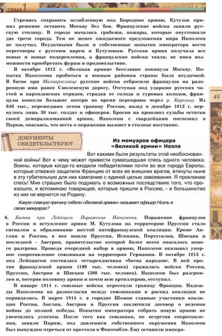 Стремясь сохранить ослабленную под Бородино армию, Кутузов при­
нял решение оставить Москву без боя. Французские войска заняли рус­
скую столицу. В городе начались грабежи, пожары, которые опустошили
две трети города. Тем не менее ожидаемого предложения мира Наполеон
не получил. Неудачными были и собственные попытки императора вести
переговоры с русским царем и Кутузовым. Русская армия получала все
новые и новые подкрепления, а французские войска таяли, не имея воз­
можности приобретать фураж и продовольствие.
В октябре 1812 г. «Великая армия» бесславно покинула Москву. По­
пытка Наполеона пробиться к южным районам страны была неудачной.
В битве при Малоярославце русские войска отбросили французов на разо­
ренную ими ранее Смоленскую дорогу. Отступая под ударами русских ча­
стей и партизанских отрядов, страдая от голода и суровых холодов, фран­
цузы понесли большие потери во время переправы через р. Березину. Из
640 тыс., перешедших летом границу России, назад в декабре 1812 г. вер­
нулось лишь 30 тыс. солдат и офицеров. Бросив на произвол судьбы остатки
своей деморализованной армии, Наполеон с гвардейцами поспешил в
Париж, опасаясь, что весть о поражении вызовет в столице восстание.
ной войны! Вот к чему может привести сумасшедшая спесь одного человека.
Воины, которые когда-то входили победителями почти во все города Европы,
которые отважно защитили Францию от всех ее внешних врагов, втянуты ныне
в эту губительную для них кампанию с единой целью завоевания. Я проклинаю
спесь! Мне страшно было подумать о возможных последствиях того, что про­
изошло, я вспоминаю товарищей, которые пришли в Россию, - и большинство
из них не вернется на Родину.
Какую главную причину гибели «Великой армии» называет офицер Ноэль в
своих мемуарах?
6. Битва при Лейпциге. Поражение Наполеона. Поражение французов
в России и вступление армии М. Кутузова на территорию Пруссии стало
сигналом к образованию шестой антифранцузской коалиции. Кроме Ан­
глии и России, в нее вошли Пруссия, Испания, Португалия, Швеция и
последней - Австрия, правительство которой более всего опасалось ново­
го разгрома. Проведя очередной набор в армию, Наполеон оказывал упор­
ное сопротивление союзникам на территории Германии. В октябре 1813 г.
под Лейпцигом состоялась четырехдневная «битва народов». В ней про­
тив французской армии (190 тыс. человек) сражались войска России,
Пруссии, Австрии и Швеции (300 тыс. человек). Наполеон был разгром­
лен и, потеряв половину армии и почти всю артиллерию, отступил.
В январе 1814 г. союзные войска пересекли границу Франции. Надеж­
ды Наполеона на разногласия между союзниками и распад коалиции не
оправдались. В марте 1814 г. в городке Шомон главные участники коали­
ции Россия, Англия, Австрия и Пруссия заключили договор о ведении
войны до полной победы. Попытки императора собрать новую армию не
увенчались успехом. После того как союзники, не встретив сопротивле­
ния, заняли Париж, под давлением собственного окружения Наполеон
был вынужден отречься от престола в Фонтенбло. Ему оставили импера-
Из мемуаров офицера
«Великой армии» Ноэля
Вот какими были результаты этой необоснован-
 