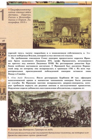 торский титул, тысячу гвардейцев и в пожизненную собственность о. Эль­
ба возле побережья Италии, который и стал местом его ссылки.
По требованию союзников Сенат империи провозгласил королем Фран­
ции брата казненного Людовика XVI, графа Прованского, вступившего
на престол под именем Людовика XVIII. На реставрации династии Бур­
бонов особенно настаивали англичане. С Францией был заключен Париж­
ский мир, по которому она возвращалась к границам 1792 г. Из всех тер­
риториальных присоединений побежденной империи оставили лишь
Ниццу и Савойю.
7. «Сто дней» Наполеона. После реставрации Бурбонов 20 тыс. офицеров
наполеоновской армии и множество чиновников империи были уволены
со службы. Во Францию массово возвращались дворяне-эмигранты, кото­
рые требовали вернуть им родовые имения и наследственные привилегии.
Окружение короля добивалось восстановления абсолютизма, а церковь от-
 