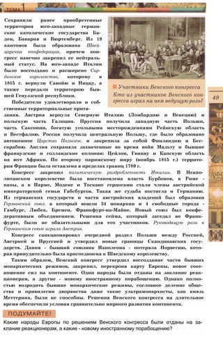 Сохранили ранее приобретенные
территории юго-западные герман­
ские католические государства Ба­
ден, Бавария и Вюртемберг. Из 19
кантонов была образована Швей­
царская конфедерация, причем кон­
гресс навечно закрепил ее нейтраль­
ный статус. На юго-западе Италии
было воссоздано и расширено Сар­
динское королевство, которому в
1815 г. вернули Савойю и Ниццу, а
также передали территорию быв­
шей Генуэзской республики.
Победители удовлетворили и соб­
ственные территориальные притя­
зания. Австрия вернула Северную Италию (Ломбардию и Венецию) и
польскую часть Галиции. Пруссия получила западную часть Польши,
часть Саксонии, богатую угольными месторождениями Рейнскую область
и Вестфалию. Россия получила центральную Польшу, где было образовано
автономное Царство Польское, и закрепила за собой Финляндию и Бес­
сарабию. Англия сохраняла захваченные во время войн Мальту и бывшие
французские и голландские колонии: Цейлон, Гвиану и Капскую область
на юге Африки. По второму парижскому миру (ноябрь 1815 г.) террито­
рия Франции была оставлена в пределах границ 1789 г.
Конгресс закрепил политическую раздробленность Италии. В Неапо­
литанском королевстве была восстановлена власть Бурбонов, в Риме -
папы, а в Парме, Модене и Тоскане герцогами стали члены австрийской
императорской семьи Габсбургов. Такая же судьба постигла и Германию.
Из германских государств и части австрийских владений был образован
Германский союз, в который вошли 34 монархии и 4 свободные города -
Гамбург, Любек, Бремен, Франкфурт-на-Майне. Новый союз был конфе­
деративным объединением. Решения сейма, который заседал во Франк­
фурте, были не обязательными для его участников. Руководящую роль в
Германском союзе играла Австрия.
Конгресс санкционировал очередной раздел Польши между Россией,
Австрией и Пруссией и утвердил новые границы Скандинавских госу­
дарств. Дания - бывший союзник Наполеона - потеряла Норвегию, кото­
рая принудительно была присоединена к Шведскому королевству.
Таким образом, Венский конгресс утвердил воссоздание части бывших
монархических режимов, закрепил, перекроив карту Европы, новое соот­
ношение сил на континенте. Одни народы были отданы на заклание реак­
ционерам, а другие - новому иностранному порабощению. Однако полно­
стью возродить бывшие монархические режимы, сословное деление обще­
ства и привилегии дворянства даже такие ультрамонархисты, как князь
Меттерних, были не способны. Решения Венского конгресса на длительное
время обеспечили условия сравнительно мирного развития континента.
Какие народы Европы по решениям Венского конгресса были отданы на за­
клание реакционерам, а какие - новому иностранному порабощению?
 