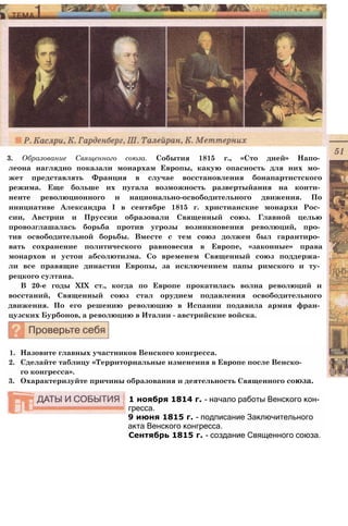 3. Образование Священного союза. События 1815 г., «Сто дней» Напо­
леона наглядно показали монархам Европы, какую опасность для них мо­
жет представлять Франция в случае восстановления бонапартистского
режима. Еще больше их пугала возможность развертыйания на конти­
ненте революционного и национально-освободительного движения. По
инициативе Александра I в сентябре 1815 г. христианские монархи Рос­
сии, Австрии и Пруссии образовали Священный союз. Главной целью
провозглашалась борьба против угрозы возникновения революций, про­
тив освободительной борьбы. Вместе с тем союз должен был гарантиро­
вать сохранение политического равновесия в Европе, «законные» права
монархов и устои абсолютизма. Со временем Священный союз поддержа­
ли все правящие династии Европы, за исключением папы римского и ту­
рецкого султана.
В 20-е годы XIX ст., когда по Европе прокатилась волна революций и
восстаний, Священный союз стал орудием подавления освободительного
движения. По его решению революцию в Испании подавила армия фран­
цузских Бурбонов, а революцию в Италии - австрийские войска.
1. Назовите главных участников Венского конгресса.
2. Сделайте таблицу «Территориальные изменения в Европе после Венско­
го конгресса».
3. Охарактеризуйте причины образования и деятельность Священного союза.
1 ноября 1814 г. - начало работы Венского кон­
гресса.
9 июня 1815 г. - подписание Заключительного
акта Венского конгресса.
Сентябрь 1815 г. - создание Священного союза.
 