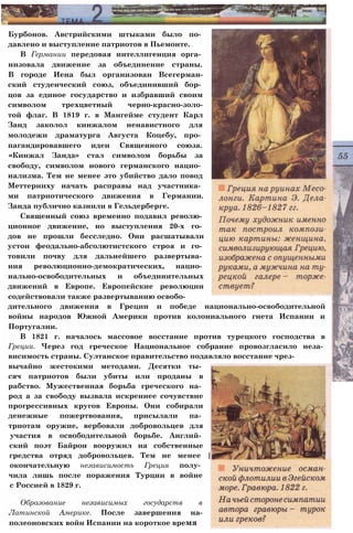Бурбонов. Австрийскими штыками было по­
давлено и выступление патриотов в Пьемонте.
В Германии передовая интеллигенция орга­
низовала движение за объединение страны.
В городе Иена был организован Всегерман-
ский студенческий союз, объединивший бор­
цов за единое государство и избравший своим
символом трехцветный черно-красно-золо-
той флаг. В 1819 г. в Мангейме студент Карл
Занд заколол кинжалом ненавистного для
молодежи драматурга Августа Коцебу, про­
пагандировавшего идеи Священного союза.
«Кинжал Занда» стал символом борьбы за
свободу, символом нового германского нацио­
нализма. Тем не менее это убийство дало повод
Меттерниху начать расправы над участника­
ми патриотического движения в Германии.
Занда публично казнили в Гельдерберге.
Священный союз временно подавил револю­
ционное движение, но выступления 20-х го­
дов не прошли бесследно. Они расшатывали
устои феодально-абсолютистского строя и го­
товили почву для дальнейшего развертыва­
ния революционно-демократических, нацио­
нально-освободительных и объединительных
движений в Европе. Европейские революции
содействовали также развертыванию освобо­
дительного движения в Греции и победе национально-освободительной
войны народов Южной Америки против колониального гнета Испании и
Португалии.
В 1821 г. началось массовое восстание против турецкого господства в
Греции. Через год греческое Национальное собрание провозгласило неза­
висимость страны. Султанское правительство подавляло восстание чрез­
вычайно жестокими методами. Десятки ты­
сяч патриотов были убиты или проданы в
рабство. Мужественная борьба греческого на­
род а за свободу вызвала искреннее сочувствие
прогрессивных кругов Европы. Они собирали
денежные пожертвования, присылали па­
триотам оружие, вербовали добровольцев для
участия в освободительной борьбе. Англий­
ский поэт Байрон вооружил на собственные
гредства отряд добровольцев. Тем не менее |
окончательную независимость Греция полу­
чила лишь после поражения Турции в войне
с Россией в 1829 г.
Образование независимых государств в
Латинской Америке. После завершения на-
полеоновских войн Испании на короткое время
 