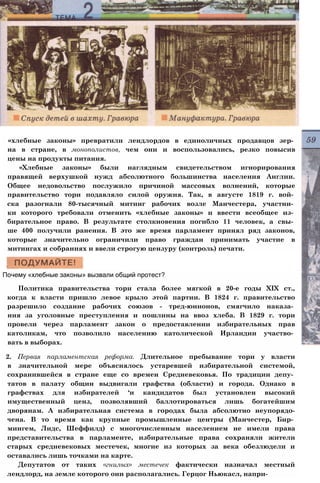 «хлебные законы» превратили лендлордов в единоличных продавцов зер­
на в стране, в монополистов, чем они и воспользовались, резко повысив
цены на продукты питания.
«Хлебные законы» были наглядным свидетельством игнорирования
правящей верхушкой нужд абсолютного большинства населения Англии.
Общее недовольство послужило причиной массовых волнений, которые
правительство тори подавляло силой оружия. Так, в августе 1819 г. вой­
ска разогнали 80-тысячный митинг рабочих возле Манчестера, участни­
ки которого требовали отменить «хлебные законы» и ввести всеобщее из­
бирательное право. В результате столкновения погибло 11 человек, а свы­
ше 400 получили ранения. В это же время парламент принял ряд законов,
которые значительно ограничили право граждан принимать участие в
митингах и собраниях и ввели строгую цензуру (контроль) печати.
Почему «хлебные законы» вызвали общий протест?
Политика правительства тори стала более мягкой в 20-е годы XIX ст.,
когда к власти пришло левое крыло этой партии. В 1824 г. правительство
разрешило создание рабочих союзов - тред-юнионов, смягчило наказа­
ния за уголовные преступления и пошлины на ввоз хлеба. В 1829 г. тори
провели через парламент закон о предоставлении избирательных прав
католикам, что позволило населению католической Ирландии участво­
вать в выборах.
2. Первая парламентская реформа. Длительное пребывание тори у власти
в значительной мере объяснялось устаревшей избирательной системой,
сохранившейся в стране еще со времен Средневековья. По традиции депу­
татов в палату общин выдвигали графства (области) и города. Однако в
графствах для избирателей ‘и кандидатов был установлен высокий
имущественный ценз, позволявший баллотироваться лишь богатейшим
дворянам. А избирательная система в городах была абсолютно неупорядо-
чена. В то время как крупные промышленные центры (Манчестер, Бир­
мингем, Лидс, Шеффилд) с многочисленным населением не имели права
представительства в парламенте, избирательные права сохраняли жители
старых средневековых местечек, многие из которых за века обезлюдели и
оставались лишь точками на карте.
Депутатов от таких «гнилых» местечек фактически назначал местный
лендлорд, на земле которого они располагались. Герцог Ньюкасл, напри-
 