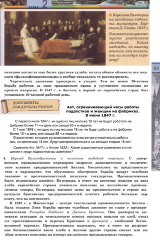петицию постигла еще более грустная судьба: палата общин объявила все под­
писи сфальсифицированными и вообще отказалась ее рассматривать.
Чартистское движение приходило в упадок. Тем не менее 20-летняя
борьба рабочих за свои гражданские права и улучшение положения не
прошла напрасно. В 1847 г. в Англии, в первой из европейских стран, был
установлен 10-часовой рабочий день.
С первого июля 1847 г. ни одно из лиц моложе 18 лет не будет работать на
фабрике более 11 ч в день или свыше 63 ч в неделю.
С 1 мая 1848 г. ни одно из лиц моложе 18 лет не будет работать на фабрике
более 10 ч в день или свыше 58 ч в неделю.
Ограничения, которые устанавливаются этим актом относительно работы
лиц, не достигших 18 лет, будут распространяться и на женщин старше 18 лет.
Сравните Акт 1847 г. с Актом 1833 г. Какие существенные изменения в отно­
шении к труду подростков вы заметили?
4. Переход Великобритании к политике свободной торговли. С завер­
шением промышленного переворота возросло экономическое и политиче-
ское влияние предпринимателей Англии. Увеличилось их представитель-
ство в парламенте, что обусловило обострение борьбы вокруг «хлебных
законов» и протекционистской политики государства. Промышленники
были недовольны вдвойне. Во-первых, в ответ на введение пошлин на ввоз
хлеба европейские страны повысили пошлины на английские промыш­
ленные товары. Во-вторых, высокие цены на продовольствие в стране вы­
нуждали британских предпринимателей платить рабочим большую зар-
плату, чем на континенте.
В 1838 г. в Манчестере - центре текстильной промышленности Англии -
была создана Лига борьбы против «хлебных законов» во главе с предпри­
нимателями Ричардом Кобденом и Джоном Брайтом. Она развернула ак­
тивную агитацию за немедленную отмену ввозных пошлин на хлеб, отказ
сгг протекционизма и переход Британии к фритреду - свободной беспо­
шлинной торговле. Промышленники надеялись, что в ответ на разреше-
ние беспошлинного ввоза хлеба в Англию другие страны снизят или во-
обще отменят пошлины на импорт английских промышленных товаров.
Акт, ограничивающий часы работы
подростков и женщин на фабриках.
8 июня 1847 г.
 
