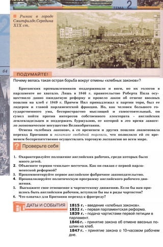 Почему велась такая острая борьба вокруг отмены «хлебных законов»?
Британских промышленников поддерживали и виги, но их голосов в
парламенте не хватало. Лишь в 1846 г. правительство Роберта Пила осу­
ществило давно ожидаемую реформу и провело закон об отмене ввозных
пошлин на хлеб с 1849 г. Причем Пил принадлежал к партии тори, был ее
лидером и главой парламентской фракции. Но, как человек большого го­
сударственного ума, беспристрастно мыслящий и самостоятельный, он
сумел пойти против интересов собственного электората - английских
землевладельцев и поддержать буржуазию, от которой в это время зависе­
ло экономическое могущество Великобритании.
Отмена «хлебных законов», а со временем и других пошлин знаменовала
переход Британии к политике свободной торговли, что позволило ей со вре­
менем беспрепятственно осуществлять торговую экспансию во всем мире.
1. Охарактеризуйте положение английских рабочих, среди которых было
много детей.
2. Объясните термин «гнилые» местечки. Как он связан с первой парла­
ментской реформой?
3. Прокомментируйте первое английское фабричное законодательство.
4. Проанализируйте политическую программу английского рабочего дви­
жения.
5. Выскажите свое отношение к чартистскому движению. Если бы вам при­
шлось быть английским рабочим, вступили бы вы в ряды чартистов?
6. Что означал для Британии переход к фритреду?
1815 г. - введение «хлебных законов».
1832 г. - первая парламентская реформа.
1839 г. - подача чартистами первой петиции в
парламент.
1846 г. - принятие закона об отмене ввозных по­
шлин на хлеб.
1847 г. - принятие закона о 10-часовом рабочем
дне.
 