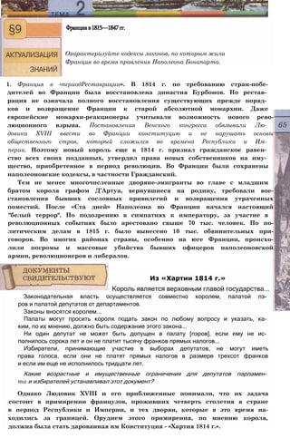 1. Франция в «периодРеставрации». В 1814 г. по требованию стран-побе-
дителей во Франции была восстановлена династия Бурбонов. Но рестав­
рация не означала полного восстановления существующих прежде поряд­
ков и возвращение Франции к старой абсолютной монархии. Даже
европейские монархи-реакционеры учитывали возможность нового рево-
люционного взрыва. Постановления Венского конгресса обязывали Лю­
довика XVIII ввести во Франции конституцию и не нарушать основы
общественного строя, который сложился во времена Республики и Им­
перии. Поэтому новый король еще в 1814 г. признал гражданское равен­
ство всех своих подданных, утвердил права новых собственников на иму­
щество, приобретенное в период революции. Во Франции были сохранены
наполеоновские кодексы, в частности Гражданский.
Тем не менее многочисленные дворяне-эмигранты во главе с младшим
братом короля графом Д’Артуа, вернувшиеся на родину, требовали вое-
становления бывших сословных привилегий и возвращения утраченных
поместий. После «Ста дней» Наполеона во Франции начался настоящий
"белый террор". По подозрению в симпатиях к императору, за участие в
революционных событиях было арестовано свыше 70 тыс. человек. По по-
литическим делам в 1815 г. было вынесено 10 тыс. обвинительных при-
говоров. Во многих районах страны, особенно на юге Франции, происхо-
лили погромы и массовые убийства бывших офицеров наполеоновской
армии, революционеров и либералов.
Францияв1815—1847гг.
Охарактеризуйте кодексы законов, по которым жила
Франция во время правления Наполеона Бонапарта.
Законодательная власть осуществляется совместно королем, палатой пэ­
ров и палатой депутатов от департаментов.
Законы вносятся королем...
Палаты могут просить короля подать закон по любому вопросу и указать, ка­
ким, по их мнению, должно быть содержание этого закона...
Ни один депутат не может быть допущен в палату [пэров], если ему не ис­
полнилось сорока лет и он не платит тысячу франков прямых налогов...
Избиратели, принимающие участие в выборах депутатов, не могут иметь
права голоса, если они не платят прямых налогов в размере трехсот франков
и если им еще не исполнилось тридцати лет.
Какие возрастные и имущественные ограничения для депутатов парламен­
та и избирателей устанавливал этот документ?
Однако Людовик XVIII и его приближенные понимали, что их задача
состоит в примирении французов, проживших четверть столетия в стране
в период Республики и Империи, и тех дворян, которые в это время на-
ходились за границей. Орудием этого примирения, по мнению короля,
должна была стать дарованная им Конституция - «Хартия 1814 г.».
Из «Хартии 1814 г.»
Король является верховным главой государства...
 
