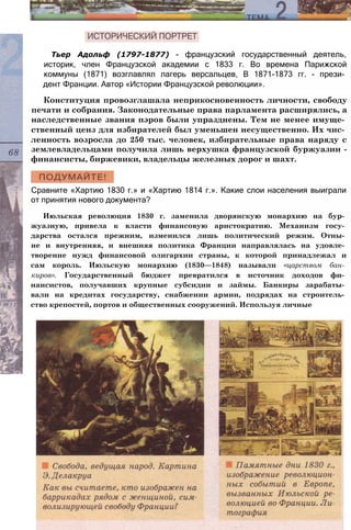 Конституция провозглашала неприкосновенность личности, свободу
печати и собрания. Законодательные права парламента расширялись, а
наследственные звания пэров были упразднены. Тем не менее имуще­
ственный ценз для избирателей был уменьшен несущественно. Их чис­
ленность возросла до 250 тыс. человек, избирательные права наряду с
землевладельцами получила лишь верхушка французской буржуазии -
финансисты, биржевики, владельцы железных дорог и шахт.
Тьер Адольф (1797-1877) - французский государственный деятель,
историк, член Французской академии с 1833 г. Во времена Парижской
коммуны (1871) возглавлял лагерь версальцев, В 1871-1873 гг. - прези­
дент Франции. Автор «Истории Французской революции».
Сравните «Хартию 1830 г.» и «Хартию 1814 г.». Какие слои населения выиграли
от принятия нового документа?
Июльская революция 1830 г. заменила дворянскую монархию на бур­
жуазную, привела к власти финансовую аристократию. Механизм госу­
дарства остался прежним, изменился лишь политический режим. Отны­
не и внутренняя, и внешняя политика Франции направлялась на удовле­
творение нужд финансовой олигархии страны, к которой принадлежал и
сам король. Июльскую монархию (1830—1848) называли «царством бан­
киров». Государственный бюджет превратился в источник доходов фи­
нансистов, получавших крупные субсидии и займы. Банкиры зарабаты­
вали на кредитах государству, снабжении армии, подрядах на строитель­
ство крепостей, портов и общественных сооружений. Используя личные
 