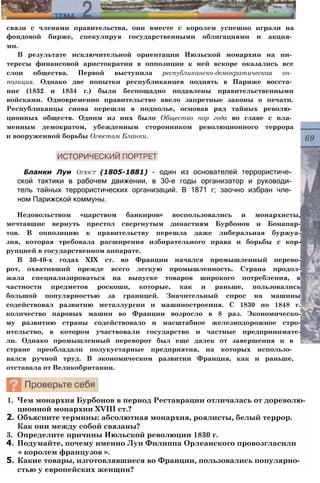 связи с членами правительства, они вместе с королем успешно играли на
фондовой бирже, спекулируя государственными облигациями и акция­
ми.
В результате исключительной ориентации Июльской монархии на ин­
тересы финансовой аристократии в оппозиции к ней вскоре оказались все
слои общества. Первой выступила республиканско-демократическая оп­
позиция. Однако две попытки республиканцев поднять в Париже восста­
ние (1832 и 1834 г.) были беспощадно подавлены правительственными
войсками. Одновременно правительство ввело запретные законы о печати.
Республиканцы снова перешли в подполье, основав ряд тайных револю­
ционных обществ. Одним из них было Общество пор года во главе с пла­
менным демократом, убежденным сторонником революционного террора
и вооруженной борьбы Огюстом Бланки.
Бланки Луи Огюст (1805-1881) - один из основателей террористиче­
ской тактики в рабочем движении, в 30-е годы организатор и руководи­
тель тайных террористических организаций. В 1871 г; заочно избран чле­
ном Парижской коммуны.
Недовольством «царством банкиров» воспользовались и монархисты,
мечтавшие вернуть престол свергнутым династиям Бурбонов и Бонапар-
тов. В оппозицию к правительству перешла даже либеральная буржуа-
зия, которая требовала расширения избирательного права и борьбы с кор-
рупцией в государственном аппарате.
В 30-40-х годах XIX ст. во Франции начался промышленный перево-
рот, охвативший прежде всего легкую промышленность. Страна продол-
жала специализироваться на выпуске товаров широкого потребления, в
частности предметов роскоши, которые, как и раньше, пользовались
большой популярностью за границей. Значительный спрос на машины
содействовал развитию металлургии и машиностроения. С 1830 по 1848 г.
количество паровых машин во Франции возросло в 8 раз. Экономическо-
му развитию страны содействовало и масштабное железнодорожное стро-
ительство, в котором участвовали государство и частные предпринимате-
ли. Однако промышленный переворот был еще далек от завершения и в
стране преобладали полукустарные предприятия, на которых использо­
вался ручной труд. В экономическом развитии Франция, как и раньше,
отставала от Великобритании.
1. Чем монархия Бурбонов в период Реставрации отличалась от дореволю­
ционной монархии XVIII ст.?
2. Объясните термины: абсолютная монархия, роялисты, белый террор.
Как они между собой связаны?
3. Определите причины Июльской революции 1830 г.
4. Подумайте, почему именно Луи Филиппа Орлеанского провозгласили
« королем французов ».
5. Какие товары, изготовлявшиеся во Франции, пользовались популярно­
стью у европейских женщин?
 