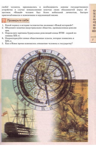 свобод человека, признавалась и необходимость замены государственного
устройства в случае невыполнения властью своих обязанностей перед об­
ществом. «Новый» человек был более мобильной личностью, быстрее
приспосабливался к изменениям в окружающей жизни.
1. Какой период в истории человечества называют «Новой историей»?
2. Объясните понятия индустриальное общество, промышленная револю­
ция.
3. Определите причины буржуазных революций конца XVIII - первой по­
ловины XIX ст.
4. Охарактеризуйте новые общественные классы, которые появились в
XIX ст.
5. Как в Новое время изменилось отношение человека к государству?
 