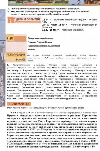 1814 г. - принятие новой конституции - «Хартии
1814 г.».
27-29 июля 1830 г. - Июльская революция во
Франции.
1830-1848 гг. - Июльская монархия.
6. Почему Июльскую монархию называли «царством банкиров»?
7. Охарактеризуйте промышленный переворот во Франции. Чем он отли­
чался от аналогичного процесса в Великобритании?
Политическаяраздробленность
Германии.УсилениеПруссии.
НациональнаяполитикавАвстрийской
империи
Из курса истории Украины вспомните, какие украин­
ские земли в XIX ст. входили в состав Австрийской, им­
перии.
1. Раздробленность Германии. Потеря своих позиций Австрией и
усиление Пруссии. После победы над Наполеоном, как бы не желали это­
го монархи Европы, восстановить старую Священную Римскую империю
германской нации в составе почти трех тысяч практически независимых
государств было невозможно. Этого не требовали ни Австрия, ни Прус­
сия, которые вели между собой борьбу за гегемонию в германских землях.
По решению Венского конгресса было создано новое государственное объ­
единение - Германский союз. Его членами стали также король Англии
(правитель Ганновера), король Дании (герцог Шлезвига и Гольштейна) и
король Нидерландов (великий герцог Люксембурга). Самыми могуще­
ственными государствами Германского союза были Австрия и Пруссия.
Союз был конфедеративным государством, не имевшим центрального
правительства, собственного законодательства и вооруженных сил.
Разъясните термин «конфедерация» относительно Германского союза.
В 20-х годах XIX ст. в большинстве немецких государств, в частности в
Пруссии, воцарилась феодально-абсолютистская реакция. Германские
монархи старались восстановить неограниченную власть и сословные
привилегии дворянства. Так, в Кургессене курфюрст Вильгельм, вернув­
шись из изгнания, восстановил барщину и цеха, отменил предыдущие за­
коны и возродил в своей небольшой армии парики и косички, которые
носили солдаты в XVIII ст. Умеренные конституции были введены лишь
в трех саксонских герцогствах; в других государствах лишь изредка со­
бирались дворянские ландтаги (местные парламенты), не имевшие ника­
ких полномочий. Такие же провинциальные ландтаги, которые созыва­
лись по разрешению короля и имели лишь совещательный голос, в 1823 г.
были введены в Пруссии. Менее значительным было влияние дворянства
в юго-западных германских государствах - Баварии, Вюртемберге и Ба-
 