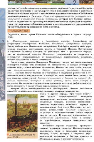 ительство содействовало промышленному перевороту в стране, быстрому
развитию угольной и металлургической промышленности в прусской
Рейнской области, горной и текстильной промышленности в Саксонии и
машиностроения в Берлине. Развитие промышленности усиливало эко­
номическое и социальное влияние буржуазии, которая все больше выска­
зывала недовольство существующим политическим порядком в герман­
ских государствах, добивалась созыва представительных учреждений и
предоставления гражданских прав и свобод.
Подумайте, каким путем Германия могла объединиться в единое государ­
ство.
2. Национальная политика в Австрийской империи. Крупнейшим по
территории государством Германии оставалась Австрийская империя.
После победы над Наполеоном австрийские Габсбурги вернули себе утра­
ченные владения, восстановили власть в Северной Италии. Внутреннюю
и внешнюю политику империи до революции 1848 г. фактически опреде­
лял ее неизменный канцлер Меттерних, стремившийся не допустить в
государстве революционных и национальных выступлений, сохранить
основы абсолютизма и власть дворянства.
После краха империи Наполеона Меттерних считал, что изолированных
государств больше нет: сложилась их совокупность и каждое государство
связано между собой общими интересами. Именно он ввел такие понятия,
как «политикаравновесия в Европе», «политика европейской безопасно­
сти» . Главную задачу Европы он усматривал в поддержке равновесия в от­
ношениях между государствами и внутри их, чего можно было достичь, по
его мнению, лишь силой. Возможную революцию в Австрии он называл «бо­
лезнью», «вулканом», «пожаром» и искал средства, чтобы этого пожара не
допустить. Он понимал, что революция уничтожит то, что он любой ценой ста­
рался сохранить. И делал все для охраны старых порядков.
Австрия была многонациональным государством. Немцы составляли
лишь 20% ее населения, остальные - славяне, венгры, итальянцы, ру­
мыны и другие народы. При таком количе­
стве разных национальностей имперское
правительство насильно поддерживало уста­
новленный порядок, всячески противодей­
ствовало стремлению отдельных народов к
независимости. Для этого Меттерних не гну­
шался использовать политику национально­
го раздора и подстрекательства одного народа
против другого. В империи проводилась на­
сильственная германизация. Язык и культу­
ра порабощенных народов находились под
запретом.
Хозяйство страны сохраняло преимуще­
ственно аграрный характер. Промышленность
развивалась лишь в отдельных провинциях
Австрии, Чехии, Штирии и Моравии. Про­
мышленный переворот в Австрии начался в
30-х годах, но рядом с немногочисленными
 