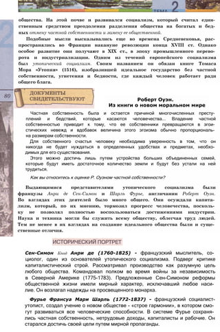 общества. На этой почве и развивался социализм, который считал един­
ственным средством преодоления разделения общества на богатых и бед­
ных отмену частной собственности и замену ее общественной.
Подобные мысли высказывались еще во времена Средневековья, рас­
пространялись во Франции накануне революции конца XVIII ст. Однако
особое развитие они получают в XIX ст., в эпоху промышленного перево­
рота и индустриализации. Одним из течений европейского социализма
был утопический социализм. Своим названием он обязан книге Томаса
Мора «Утопия» (1516), изобразившей идеальное государство без частной
собственности, угнетения и бедности, где каждый человек работает ради
общего блага.
Частная собственность была и остается причиной многочисленных престу­
плений и бедствий, которые касаются человечества... Владение частной
собственностью приводит к тому, что ее собственники превращаются в эгои­
стических невежд и вдобавок величина этого эгоизма обычно пропорциональ­
на размерам собственности.
Для собственного счастья человеку необходима уверенность в том, что он
никогда не будет нуждаться в определенных удобствах и предметах, необхо­
димых для его существования.
Этого можно достичь лишь путем устройства больших объединенных семей,
которые будут иметь достаточное количество земли и будут без устали на ней
трудиться.
Как вы относитесь к оценке Р. Оуэном частной собственности?
Выдающимися представителями утопического социализма были
французы Анри де Сен-Симон и Шарль Фурье, англичанин Роберт Оуэн.
Во взглядах этих деятелей было много общего. Они осуждали капита­
лизм, который, по их мнению, тормозил прогресс человечества, посколь­
ку не позволял полностью воспользоваться достижениями индустрии.
Наука и техника могли бы служить всему обществу, облегчая труд людей.
Тем не менее в их взглядах на создание идеального общества были и суще­
ственные отличия.
Сен-Симон Кпод Анри де (1760-1825) - французский мыслитель, со­
циолог, один из основателей утопического социализма. Подверг критике
капиталистический строй. Рассматривал производство как разумную цель
любого общества. Командовал полком во время войны за независимость
в Северной Америке (1775-1783). Предложенные Сен-Симоном реформы
общественной жизни имели мирный характер, исключавший любое наси­
лие. Он возлагал надежды на просвещенного монарха.
Фурье Франсуа Мари Шарль (1772-1837) - французский социалист-
утопист, создал учение о новом обществе - «строе гармонии», в котором смо­
гут развиваться все человеческие способности. В системе Фурье сохраня­
лись частная собственность, нетрудовые доходы, капиталисты и рабочие. Он
старался достичь своей цели путем мирной пропаганды.
Роберт Оуэн.
Из книги о новом моральном мире
 