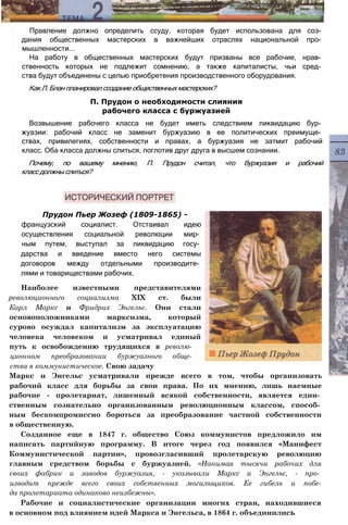 Правление должно определить ссуду, которая будет использована для соз­
дания общественных мастерских в важнейших отраслях национальной про­
мышленности...
На работу в общественных мастерских будут призваны все рабочие, нрав­
ственность которых не подлежит сомнению, а также капиталисты, чьи сред­
ства будут объединены с целью приобретения производственного оборудования.
КакЛ.Бланпланировалсозданиеобщественныхмастерских?
П. Прудон о необходимости слияния
рабочего класса с буржуазией
Возвышение рабочего класса не будет иметь следствием ликвидацию бур­
жуазии: рабочий класс не заменит буржуазию в ее политических преимуще­
ствах, привилегиях, собственности и правах, а буржуазия не затмит рабочий
класс. Оба класса должны слиться, поглотив друг друга в высшем сознании.
Почему, по вашему мнению, П. Прудон считал, что буржуазия и рабочий
классдолжныслиться?
Прудон Пьер Жозеф (1809-1865) -
французский социалист. Отстаивал идею
осуществления социальной революции мир­
ным путем, выступал за ликвидацию госу­
дарства и введение вместо него системы
договоров между отдельными производите­
лями и товариществами рабочих.
Наиболее известными представителями
революционного социализма XIX ст. были
Карл Маркс и Фридрих Энгельс. Они стали
основоположниками марксизма, который
сурово осуждал капитализм за эксплуатацию
человека человеком и усматривал единый
путь к освобождению трудящихся в револю­
ционном преобразовании буржуазного обще­
ства в коммунистическое. Свою задачу
Маркс и Энгельс усматривали прежде всего в том, чтобы организовать
рабочий класс для борьбы за свои права. По их мнению, лишь наемные
рабочие - пролетариат, лишенный всякой собственности, является един­
ственным сознательно организованным революционным классом, способ­
ным бескомпромиссно бороться за преобразование частной собственности
в общественную.
Созданное еще в 1847 г. общество Союз коммунистов предложило им
написать партийную программу. В итоге через год появился «Манифест
Коммунистической партии», провозгласивший пролетарскую революцию
главным средством борьбы с буржуазией. «Нанимая тысячи рабочих для
своих фабрик и заводов буржуазия, - указывали Маркс и Энгельс, - про­
изводит прежде всего своих собственных могильщиков. Ее гибель и побе-
да пролетариата одинаково неизбежны».
Рабочие и социалистические организации многих стран, находившиеся
в основном под влиянием идей Маркса и Энгельса, в 1864 г. объединились
 