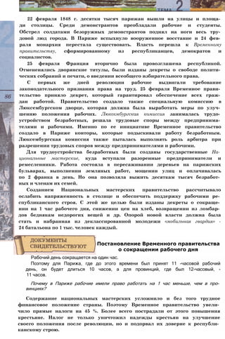 22 февраля 1848 г. десятки тысяч парижан вышли на улицы и площа­
ди столицы. Среди демонстрантов преобладали рабочие и студенты.
Обстрел солдатами безоружных демонстрантов поднял на ноги весь тру­
довой люд города. В Париже вспыхнуло вооруженное восстание и 24 фев­
раля монархия перестала существовать. Власть перешла к Временному
правительству, сформированному из республиканцев, демократов и
социалистов.
25 февраля Франция вторично была провозглашена республикой.
Отмененялись дворянские титулы, были изданы декреты о свободе полити­
ческих собраний и печати, о введении всеобщего избирательного права.
С первых же дней революции рабочие выдвигали требование
законодательного признания права на труд. 25 февраля Временное прави­
тельство приняло декрет, который гарантировал обеспечение всех граж­
дан работой. Правительство создало также специальную комиссию в
Люксембургском дворце, которая должна была выработать меры по улуч­
шению положения рабочих. Люксембургская комиссия занималась трудо­
устройством безработных, решала трудовые споры между предпринима­
телями и рабочими. Именно по ее инициативе Временное правительство
создало в Париже конторы, которые подыскивали работу безработным.
Люксембургская комиссия также пыталась выполнять роль арбитра при
разрешении трудовых споров между предпринимателями и рабочими.
Для трудоустройства безработных были созданы государственные На­
циональные мастерские, куда вступали разоренные предприниматели и
ремесленники. Работа состояла в пересаживании деревьев на парижских
бульварах, выполнении земляных работ, мощении улиц и оплачивалась
по 2 франка в день. Но она позволяла выжить десяткам тысяч безработ­
ных и членам их семей.
Созданием Национальных мастерских правительство рассчитывало
ослабить напряженность в столице и обеспечить поддержку рабочими ре­
спубликанского строя. С этой же целью были изданы декреты о сокраще­
нии на 1 час рабочего дня, снижении цен на хлеб, возвращении из ломбар­
дов беднякам недорогих вещей и др. Опорой новой власти должна была
стать и набранная из деклассированной молодежи «мобильная гвардия» -
24 батальона по 1 тыс. человек каждый.
Рабочий день сокращается на один час.
Поэтому для Парижа, где до этого времени был принят 11 -часовой рабочий
день, он будет длиться 10 часов, а для провинций, где был 12-часовый, -
11 часов.
Почему в Париже рабочие имели право работать на 1 час меньше, чем в про­
винциях?
Содержание национальных мастерских усложнило и без того трудное
финансовое положение страны. Поэтому Временное правительство увели­
чило прямые налоги на 45 %. Более всего пострадали от этого повышения
крестьяне. Налог не только уничтожил надежды крестьян на улучшение
своего положения после революции, но и подорвал их доверие к республи­
канскому строю.
Постановление Временного правительства
о сокращении рабочего дня
 