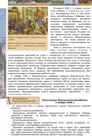 В апреле 1848 г. в стране состоя­
лись выборы в Учредительное собра­
ние. Большинство мест в нем полу­
чили республиканцы. Собрание под­
твердило незыблемость республи­
канского строя во Франции, но от­
казалось продолжить дальнейшие
социальные реформы. Вскоре были
закрыты революционные клубы, а
их члены - арестованы. В июне но­
вое правительство издало распоря­
жение о роспуске Национальных
мастерских, что снова лишило ра­
боты и средств к существованию па­
рижских рабочих.
Указ о роспуске мастерских вы­
звал стихийное рабочее восстание в
городе, жестоко подавленное прави­
тельственными воисками во главе с генералом Лyu павеньяком. Сопротив­
ление рабочих длилось четыре дня, но силы были неравны. В городе нача­
лись расправы. Несколько тысяч человек расстреляли без суда и следствия,
а часть повстанцев была сослана на каторжные работы в заморские колонии.
После подавления восстания Учредительное собрание избрало главой пра­
вительства Кавеньяка. В Париже сохранялось осадное положение, рево­
люционные клубы были закрыты. По требованию предпринимателей был
упразднен декрет о сокращении рабочего дня.
4 ноября 1848 г. Учредительное собрание приняло Конституцию Вто­
рой республики. Конституция не гарантировала право на труд, но провоз­
глашала основные гражданские права и свободы. После подавления июнь­
ского восстания французская буржуазия нуждалась в сильной власти, спо­
собной противостоять революционному движению. С этой целью была
введена должность президента, наделенного чрезвычайно широкими пол­
номочиями. Законодательная власть предоставлялась парламенту - Зако­
нодательному собранию.
В присутствии Бога и именем французского народа Национальное собрание
объявляет:
Франция становится республикой.
Французская республика является демократической и неделимой. Свобода,
равенство и братство - ее принципы. Семья, труд, собственность, обществен­
ный порядок - ее основы.
Об исполнительной власти:
Французский народ вручает исполнительную власть одному гражданину, ко­
торый получает титул Президента республики.
Президент республики избирается на четыре года и может быть переизбран
лишь через промежуток периода, равный четырем годам. Президент может пода­
вать через министров законопроекты в Национальное собрание. Он следит и обе­
спечивает выполнение законов, публикует законы от лица французского народа.
Конституция Французской республики.
4 ноября 1848 г.
 