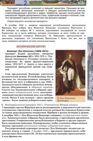 Президент республики назначает и смещает министров. Принимая во вни­
мание мнение министров, назначает и смещает дипломатических агентов,
главнокомандующего флотом и армии, префектов, высших начальников На­
циональной гвардии департамента Сены, правителей Алжира и колоний, глав­
ных прокуроров и других должностных лиц высшего порядка.
Охарактеризуйте полномочия президента.
В декабре 1848 г. вопреки ожиданиям республиканцев президентом
Франции был избран Луи Наполеон Бонапарт, племянник Наполеона I.
На выборах он набрал 80 % голосов, заручившись поддержкой не только
буржуазии, но и части рабочих, которые голосовали за него, чтобы не про­
шла кандидатура генерала Кавеньяка. За Бонапарта проголосовали и
крестьяне, верившие, что племянник Наполеона I будет так же, как и
дядя, защищать интересы мелких землевладельцев.
Бонапарт Луи Наполеон (1808-1873) -
президент Второй республики, император
французов Наполеон III в 1852-1870 гг. Пле­
мянник Наполеона I. Отстаивал политику бо­
напартизма. Во время франко-германской
войны 1870-1871 гг. сдался в плен вместе с
окруженной французской армией под Седа­
ном.
Став президентом, Бонапарт ужесточил
политический режим. Республиканцы были
изгнаны из государственного аппарата, а
большинство мест в избранном в мае 1849 г.
Законодательном собрании получили монар­
хисты, объединенные в «Партию порядка».
Спустя год Законодательное собрание при­
няло новый избирательный закон, восстанав­
ливавший имущественный ценз для избира­
телей. Около 3 млн человек - треть граждан
:траны - были лишены избирательных прав.
3. Бонапартистский переворот 1851 г. Установление Второй империи.
Б правящих кругах Франции росло разочарование в парламентской системе,
усиливалось стремление к твердой власти, которая бы оградила буржуазию
от новых революционных потрясений. Прибрав к рукам полицию и армию,
2 декабря 1851 г. Луи Наполеон Бонапарт совершил государственный перево-
рот. Законодательное собрание было распущено, а противники президента
арестованы. Сопротивление республиканцев в Париже и других городах
было подавлено войсками. Одновременно, чтобы успокоить общественное
мнение, президент восстановил всеобщее избирательное право.
Государственный переворот позволил Луи Бонапарту полностью за­
хватить власть в стране. 2 декабря 1852 г. президент провозгласил себя
императором Наполеоном III. За восстановление империи проголосовало
8 млн французов.
 