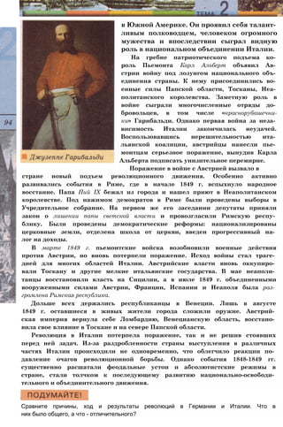 стране новый подъем революционного движения. Особенно активно
развивались события в Риме, где в начале 1849 г. вспыхнуло народное
восстание. Папа Пий IX бежал из города и нашел приют в Неаполитанском
королевстве. Под нажимом демократов в Риме были проведены выборы в
Учредительное собрание. На первом же его заседании депутаты приняли
закон о лишении папы светской власти и провозгласили Римскую респу­
блику. Были проведены демократические реформы: национализированы
церковные земли, отделена школа от церкви, введен прогрессивный на­
лог на доходы.
В марте 1849 г. пьемонтские войска возобновили военные действия
против Австрии, но вновь потерпели поражение. Исход войны стал траге­
дией для многих областей Италии. Австрийские власти вновь оккупиро­
вали Тоскану и другие мелкие итальянские государства. В мае неаполи­
танцы восстановили власть на Сицилии, а в июле 1849 г. объединенными
вооруженными силами Австрии, Франции, Испании и Неаполя была раз­
громлена Римская республика.
Дольше всех держались республиканцы в Венеции. Лишь в августе
1849 г. оставшиеся в живых жители города сложили оружие. Австрий­
ская империя вернула себе Ломбардию, Венецианскую область, восстано­
вила свое влияние в Тоскане и на севере Папской области.
Революция в Италии потерпела поражение, так и не решив стоявших
перед ней задач. Из-за раздробленности страны выступления в различных
частях Италии происходили не одновременно, что облегчило реакции по­
давление очагов революционной борьбы. Однако события 1848-1849 гг.
существенно расшатали феодальные устои и абсолютистские режимы в
стране, стали толчком к последующему развитию национально-освободи­
тельного и объединительного движения.
Сравните причины, ход и результаты революций в Германии и Италии. Что в
них было общего, а что - отличительного?
в Южной Америке. Он проявил себя талант­
ливым полководцем, человеком огромного
мужества и впоследствии сыграл видную
роль в национальном объединении Италии.
На гребне патриотического подъема ко­
роль Пьемонта Карл Альберт объявил Ав­
стрии войну под лозунгом национального объ­
единения страны. К нему присоединились во­
енные силы Папской области, Тосканы, Неа­
политанского королевства. Заметную роль в
войне сыграли многочисленные отряды до­
бровольцев, в том числе «краснорубашечни-
ки» Гарибальди. Однако первая война за неза­
висимость Италии закончилась неудачей.
Воспользовавшись нерешительностью ита­
льянской коалиции, австрийцы нанесли пье­
монтцам серьезное поражение, вынудив Карла
Альберта подписать унизительное перемирие.
Поражение в войне с Австрией вызвало в
 